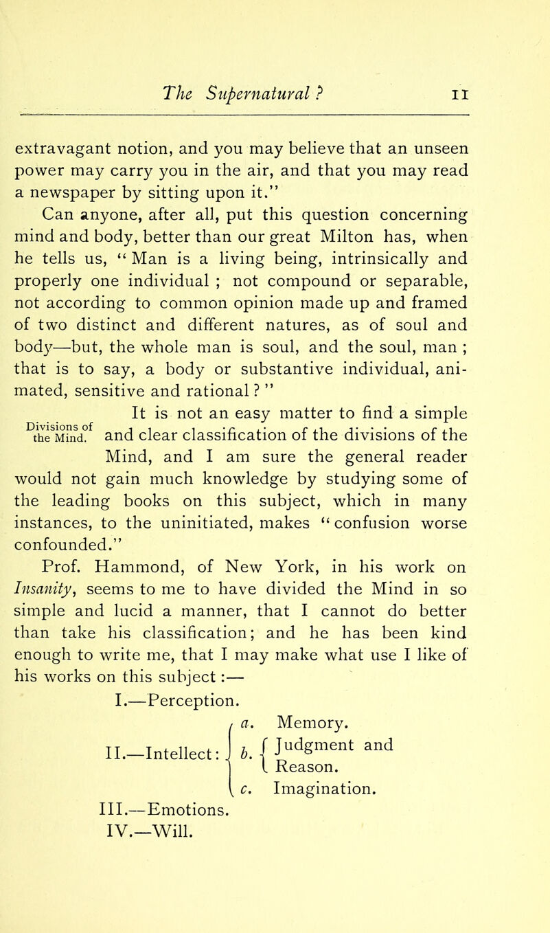 extravagant notion, and you may believe that an unseen power may carry you in the air, and that you may read a newspaper by sitting upon it.” Can anyone, after all, put this question concerning mind and body, better than our great Milton has, when he tells us, “ Man is a living being, intrinsically and properly one individual ; not compound or separable, not according to common opinion made up and framed of two distinct and different natures, as of soul and body—but, the whole man is soul, and the soul, man ; that is to say, a body or substantive individual, ani- mated, sensitive and rational ? ” It is not an easy matter to find a simple the Mind. and clear classification of the divisions of the Mind, and I am sure the general reader would not gain much knowledge by studying some of the leading books on this subject, which in many instances, to the uninitiated, makes “ confusion worse confounded.” Prof. Hammond, of New York, in his work on Insanity, seems to me to have divided the Mind in so simple and lucid a manner, that I cannot do better than take his classification; and he has been kind enough to write me, that I may make what use I like of his works on this subject:— I.—Perception. (a. Memory. b. f Judsraent and l Reason. c. Imagination. III.—Emotions. IV.—Will.