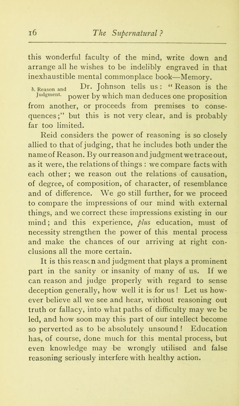 this wonderful faculty of the mind, write down and arrange all he wishes to be indelibly engraved in that inexhaustible mental commonplace book—Memory. t. Reason and Dr- Johnson tells us: “Reason is the judgment. p0wer by which man deduces one proposition from another, or proceeds from premises to conse- quences;” but this is not very clear, and is probably far too limited. Reid considers the power of reasoning is so closely allied to that of judging, that he includes both under the nameof Reason. By ourreason and judgment we trace out, as it were, the relations of things : we compare facts with each other; we reason out the relations of causation, of degree, of composition, of character, of resemblance and of difference. We go still further, for we proceed to compare the impressions of our mind with external things, and we correct these impressions existing in our mind; and this experience, plus education, must of necessity strengthen the power of this mental process and make the chances of our arriving at right con- clusions all the more certain. It is this reason and judgment that plays a prominent part in the sanity or insanity of many of us. If we can reason and judge properly with regard to sense deception generally, how well it is for us ! Let us how- ever believe all we see and hear, without reasoning out truth or fallacy, into what paths of difficulty may we be led, and how soon may this part of our intellect become so perverted as to be absolutely unsound ! Education has, of course, done much for this mental process, but even knowledge may be wrongly utilised and false reasoning seriously interfere with healthy action.