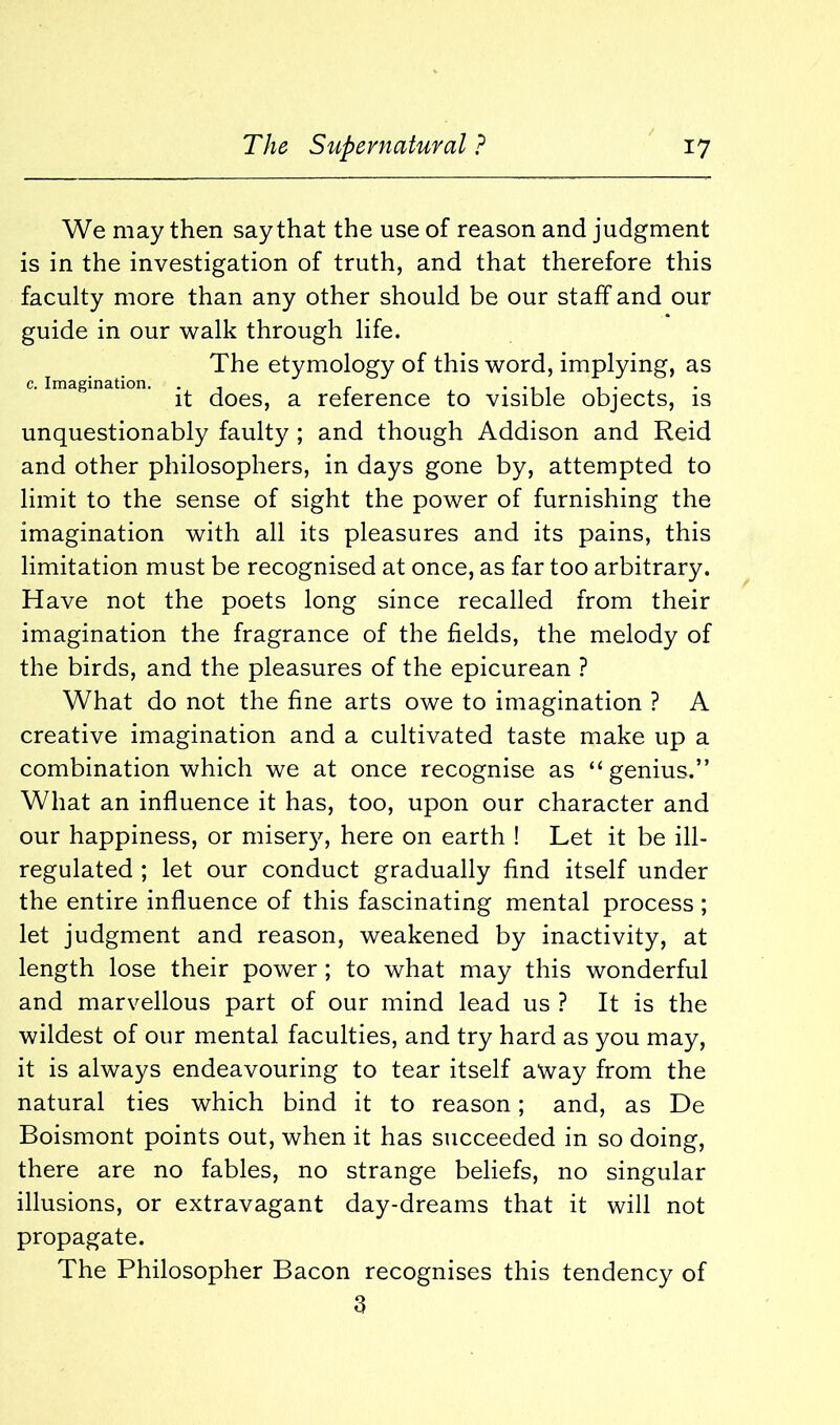 We may then say that the use of reason and judgment is in the investigation of truth, and that therefore this faculty more than any other should be our staff and our guide in our walk through life. The etymology of this word, implying, as c. Imagination. . - r it does, a reference to visible objects, is unquestionably faulty ; and though Addison and Reid and other philosophers, in days gone by, attempted to limit to the sense of sight the power of furnishing the imagination with all its pleasures and its pains, this limitation must be recognised at once, as far too arbitrary. Have not the poets long since recalled from their imagination the fragrance of the fields, the melody of the birds, and the pleasures of the epicurean ? What do not the fine arts owe to imagination ? A creative imagination and a cultivated taste make up a combination which we at once recognise as “genius.” What an influence it has, too, upon our character and our happiness, or misery, here on earth ! Let it be ill- regulated ; let our conduct gradually find itself under the entire influence of this fascinating mental process; let judgment and reason, weakened by inactivity, at length lose their power ; to what may this wonderful and marvellous part of our mind lead us ? It is the wildest of our mental faculties, and try hard as you may, it is always endeavouring to tear itself away from the natural ties which bind it to reason; and, as De Boismont points out, when it has succeeded in so doing, there are no fables, no strange beliefs, no singular illusions, or extravagant day-dreams that it will not propagate. The Philosopher Bacon recognises this tendency of 3