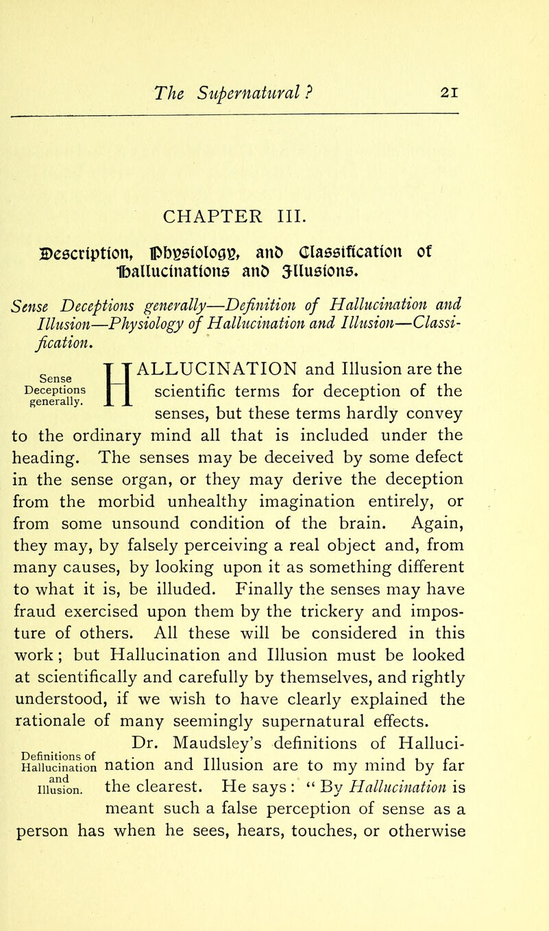 CHAPTER III. Beecnptton, fl>bpstologp, aitb Classification of Iballucinations aitb TUusions. Sense Deceptions generally—Definition of Hallucination and Illusion—Physiology of Hallucination and Illusion—Classi- fication. _ T T ALLUCINATION and Illusion are the Sense I I Deceptions I I scientific terms for deception of the generally. XX senses, but these terms hardly convey to the ordinary mind all that is included under the heading. The senses may be deceived by some defect in the sense organ, or they may derive the deception from the morbid unhealthy imagination entirely, or from some unsound condition of the brain. Again, they may, by falsely perceiving a real object and, from many causes, by looking upon it as something different to what it is, be illuded. Finally the senses may have fraud exercised upon them by the trickery and impos- ture of others. All these will be considered in this work ; but Hallucination and Illusion must be looked at scientifically and carefully by themselves, and rightly understood, if we wish to have clearly explained the rationale of many seemingly supernatural effects. Dr. Maudsley’s definitions of Halluci- Definitions of ,. jth- , -iir Hallucination nation and Illusion are to my mind by tar illusion, the clearest. He says : “ By Hallucination is meant such a false perception of sense as a person has when he sees, hears, touches, or otherwise