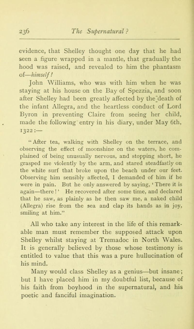 evidence, that Shelley thought one day that he had seen a figure wrapped in a mantle, that gradually the hood was raised, and revealed to him the phantasm of—himself ! John Williams, who was with him when he was staying at his house on the Bay of Spezzia, and soon after Shelley had been greatly affected by thejdeath of the infant Allegra, and the heartless conduct of Lord Byron in preventing Claire from seeing her child, made the following entry in his diary, under May 6th, 1322:— “ After tea, walking with Shelley on the terrace, and observing the effect of moonshine on the waters, he com- plained of being unusually nervous, and stopping short, he grasped me violently by the arm, and stared steadfastly on the white surf that broke upon the beach under our feet. Observing him sensibly affected, I demanded of him if he were in pain. But he only answered by saying, ‘ There it is again—there ! ’ He recovered after some time, and declared that he saw, as plainly as he then saw me, a naked child (Allegra) rise from the sea and clap its hands as in joy, smiling at him.” All who take any interest in the life of this remark- able man must remember the supposed attack upon Shelley whilst staying at Tremadoc in North Wales. It is generally believed by those whose testimony is entitled to value that this was a pure hullucination of his mind. Many would class Shelley as a genius—but insane; but I have placed him in my doubtful list, because of his faith from boyhood in the supernatural, and his poetic and fanciful imagination.