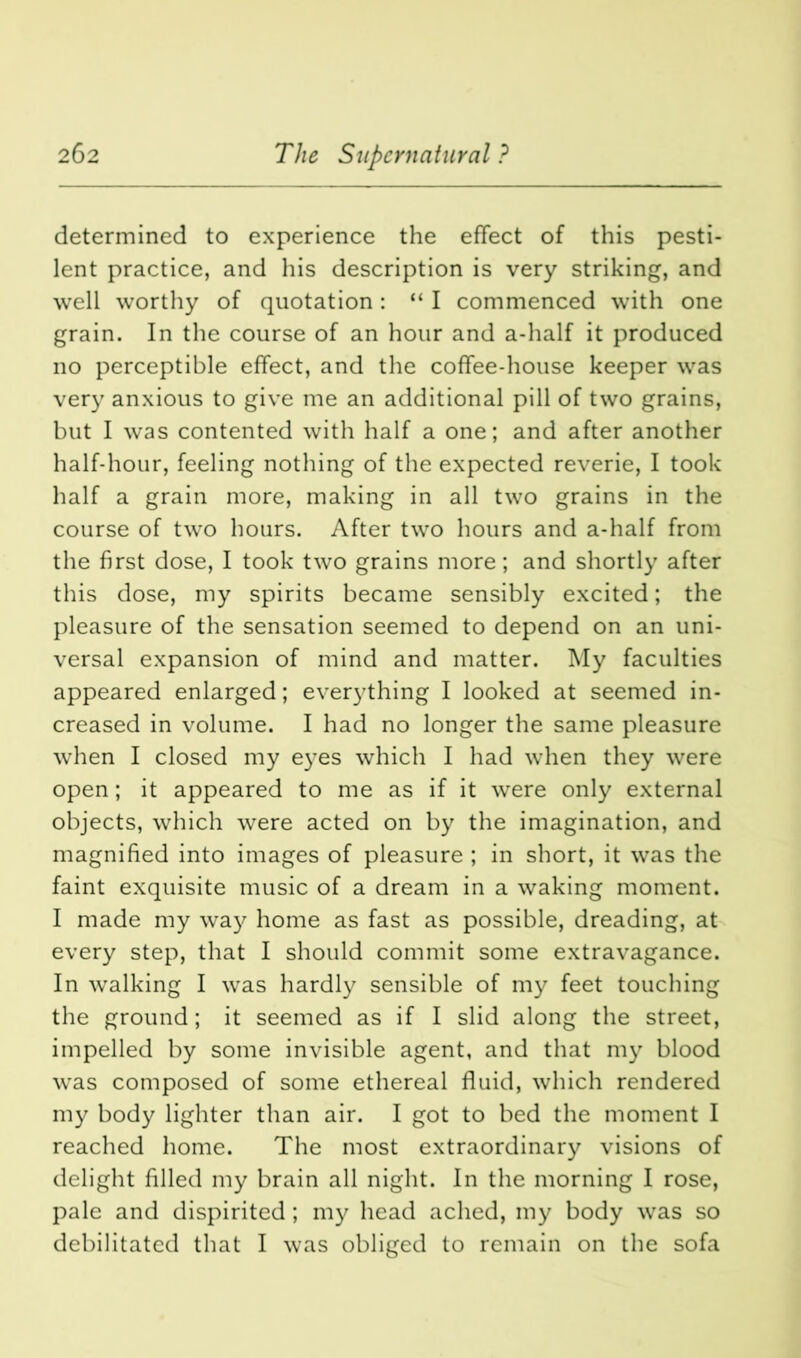 determined to experience the effect of this pesti- lent practice, and his description is very striking, and well worthy of quotation: “ I commenced with one grain. In the course of an hour and a-half it produced no perceptible effect, and the coffee-house keeper was very anxious to give me an additional pill of two grains, but I was contented with half a one; and after another half-hour, feeling nothing of the expected reverie, I took half a grain more, making in all two grains in the course of two hours. After two hours and a-half from the first dose, I took two grains more; and shortly after this dose, my spirits became sensibly excited; the pleasure of the sensation seemed to depend on an uni- versal expansion of mind and matter. My faculties appeared enlarged; everything I looked at seemed in- creased in volume. I had no longer the same pleasure when I closed my eyes which I had when they were open; it appeared to me as if it were only external objects, which were acted on by the imagination, and magnified into images of pleasure ; in short, it was the faint exquisite music of a dream in a waking moment. I made my way home as fast as possible, dreading, at every step, that I should commit some extravagance. In walking I was hardly sensible of my feet touching the ground; it seemed as if I slid along the street, impelled by some invisible agent, and that my blood was composed of some ethereal fluid, which rendered my body lighter than air. I got to bed the moment I reached home. The most extraordinary visions of delight filled my brain all night. In the morning I rose, pale and dispirited; my head ached, my body was so debilitated that I was obliged to remain on the sofa