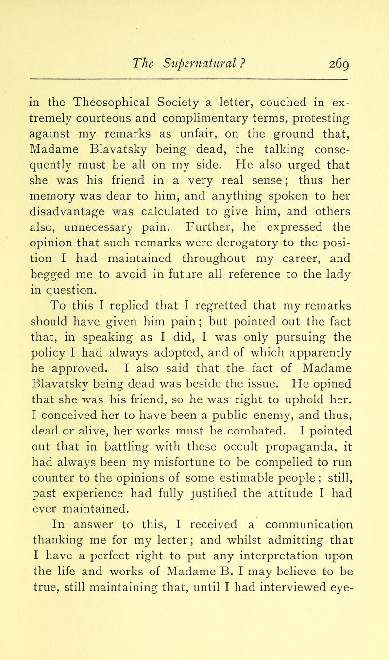 in the Theosophical Society a letter, couched in ex- tremely courteous and complimentary terms, protesting against my remarks as unfair, on the ground that, Madame Blavatsky being dead, the talking conse- quently must be all on my side. He also urged that she was his friend in a very real sense; thus her memory was dear to him, and anything spoken to her disadvantage was calculated to give him, and others also, unnecessary pain. Further, he expressed the opinion that such remarks were derogatory to the posi- tion I had maintained throughout my career, and begged me to avoid in future all reference to the lady in question. To this I replied that I regretted that my remarks should have given him pain; but pointed out the fact that, in speaking as I did, I was only pursuing the policy I had always adopted, and of which apparently he approved. I also said that the fact of Madame Blavatsky being dead was beside the issue. He opined that she was his friend, so he was right to uphold her. I conceived her to have been a public enemy, and thus, dead or alive, her works must be combated. I pointed out that in battling with these occult propaganda, it had always been my misfortune to be compelled to run counter to the opinions of some estimable people; still, past experience had fully justified the attitude I had ever maintained. In answer to this, I received a communication thanking me for my letter; and whilst admitting that I have a perfect right to put any interpretation upon the life and works of Madame B. I may believe to be true, still maintaining that, until I had interviewed eye-