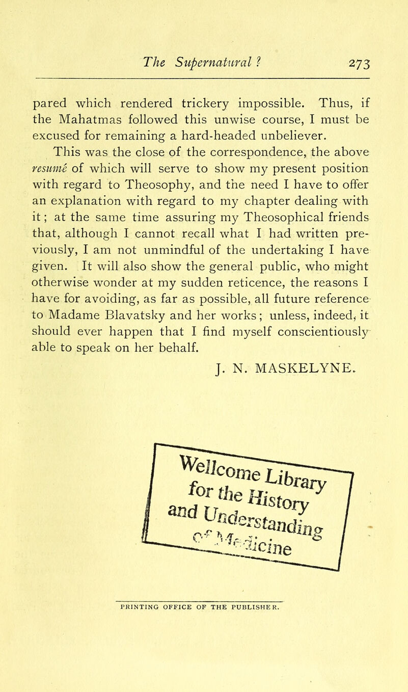 pared which rendered trickery impossible. Thus, if the Mahatmas followed this unwise course, I must be excused for remaining a hard-headed unbeliever. This was the close of the correspondence, the above resume of which will serve to show my present position with regard to Theosophy, and the need I have to offer an explanation with regard to my chapter dealing with it; at the same time assuring my Theosophical friends that, although I cannot recall what I had written pre- viously, I am not unmindful of the undertaking I have given. It will also show the general public, who might otherwise wonder at my sudden reticence, the reasons I have for avoiding, as far as possible, all future reference to Madame Blavatsky and her works ; unless, indeed,- it should ever happen that I find myself conscientiously able to speak on her behalf. J. N. MASKELYNE. PRINTING OFFICE OF THE PUBLISHER.