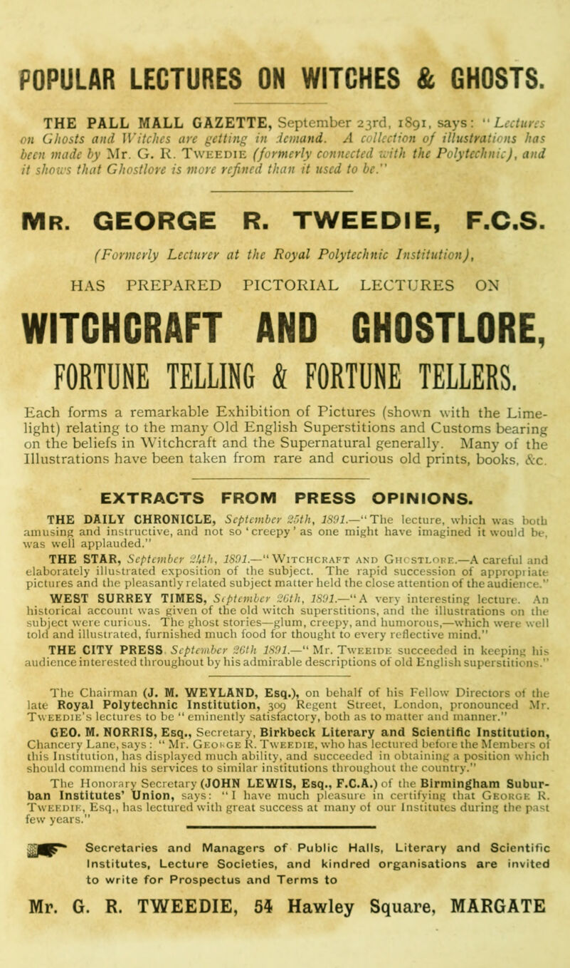 POPULAR LECTURES ON WITCHES & GHOSTS THE PALL MALL GAZETTE, September 23rd, 1S91, says: “ Lectures on Ghosts and Witches are getting in demand. A collection of illustrations has been made by Mr. G. R. Tweedie (formerly connected K ith the Polytechnic), and it shows that Ghostlore is more refined than it used to be.” Mr. GEORGE R. TWEEDIE, F.C.S. (Formerly Lecturer at the Royal Polytechnic Institution), HAS PREPARED PICTORIAL LECTURES ON WITCHCRAFT AND GHOSTLORE, FORTUNE TELLING & FORTUNE TELLERS. Each forms a remarkable Exhibition of Pictures (shown with the Lime- light) relating to the many Old English Superstitions and Customs bearing on the beliefs in Witchcraft and the Supernatural generally. Many of the Illustrations have been taken from rare and curious old prints, books. &c. EXTRACTS FROM PRESS OPINIONS. THE DAILY CHRONICLE, September 25th, 1891.—“ The lecture, which was both amusing and instructive, and not so‘creepy’as one might have imagined it would be. was well applauded.” THE STAR, September 2lcth, 1891.— Witchcraft and Ghostlore.—A careful and elaborately illustrated exposition of the subject. The rapid succession of appropiiate pictures and the pleasantly related subject matter held the close attention of the audience.” WEST SURREY TIMES, September 26th, 1891.—“A very interesting lecture. An historical account was given of the old witch superstitions, and the illustrations on the subject were curious. The ghost stories—glum, creepy, and humorous,—which were well told and illustrated, furnished much food for thought to every reflective mind.” THE CITY PRESS. September 26th 1891.— Mr. Tweeide succeeded in keeping his audience interested throughout by his admirable descriptions of old English superstitions.” The Chairman (J. M. WEYLAND, Esq.), on behalf of his Fellow Directors ol the late Royal Polytechnic Institution, 309 Regent Street, London, pronounced Mr. Tweedie’s lectures to be “ eminently satisfactory, both as to matter and manner.” GEO. M. NORRIS, Esq., Secretary, Birkbeck Literary and Scientific Institution, Chancery Lane, says : “ Mr. Geokge R. Tweedie, who has lectured before the Members ol this Institution, has displayed much ability, and succeeded in obtaining a position which should commend his services to similar institutions throughout the country.” The Honorary Secretary (JOHN LEWIS, Esq., F.C.A.) of the Birmingham Subur- ban Institutes’ Union, says: “I have much pleasure in certifying that George R. Tweedie, Esq., has lectured with great success at many of our Institutes during the past few years. Secretaries and Managers of Public Halls, Literary and Scientific Institutes, Lecture Societies, and kindred organisations are invited to write for Prospectus and Terms to Mr. G. R. TWEEDIE, 54 Hawley Square, MARGATE