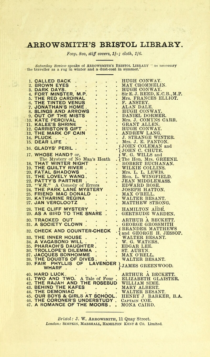ARROW SMITH’S BRISTOL. LIBRARY Fcap. 8vo, stiff covers, 1/•; cloth, 1/6. Saturday Review speaks of Arrowsmith's Bristol Library “ as necessary the traveller as a rug in winter and a dust-coat in summer.” 1. CALLED BACK .... 2. BROWN EYES .... 3. DARK DAYS 4. FORT MINSTER, M.P. 5. THE RED CARDINAL 6. THE TINTED VENUS 7. JONATHAN’S HOME . 8. SLINGS AND ARROWS . 9. OUT OF THE MISTS 10. KATE PERCIVAL 11. KALEE’S SHRINE 12. CARRISTON’S GIFT . .13. THE MARK OF CAIN 14. PLUCK 15. DEAR LIFE 16. GLADYS’ PERIL .... 17. WHOSE HAND? or, The Mystery of No Man’s Heath 18. THAT WINTER NIGHT . 19. THE GUILTY RIVER . 20. FATAL SHADOWS . 21. THE LOVELY WANG . 22. PATTY’S PARTNER . 23. “V.R.” A Comedy of Errors 24. THE PARK LANE MYSTERY 25. FRIEND MAC DONALD . 26. KATHARINE REGINA 27. JAN VERCLOOTZ . HUGH CONWAY. . MAY CROMMELIN. . HUGH CONWAY. . SirE.J. REED, K.C.B.,M.P. . Mrs. FRANCES ELLIOT. . F. ANSTEY. . ALAN DALE. . HUGH CONWAY. . DANIEL DORMER. . Mrs. J. COMYNS CARR. . GRANT ALLEN. . HUGH CONWAY. . ANDREW LANG. . J. STRANGE WINTER. . Mrs. J. E. PANTON. ( JOHN COLEMAN and ’ (JOHN C. CHUTE. J W. G. WILLS and .{The Hon. Mrs. GREENE. . ROBERT BUCHANAN. . WILKIE COLLINS. . Mrs. L. L. LEWIS. . Hon. L. WINGFIELD. . JEAN MIDDLEMASS. . EDWARD ROSE. JOSEPH HATTON. . MAX O’RELL. . WALTER BESANT. . MATTHEW STRONG. 28. THE CLIFF MYSTERY . 29. AS A BIRD TO THE SNARE HAMILTON AIDE. GERTRUDE WARDEN. 30. TRACKED OUT . . . . 31. A SOCIETY CLOWN ... 32. CHECK AND COUNTER-CHECK . 33. THE INNER HOUSE . 34. A VAGABOND WILL . . . . 35. PHARAOH’S DAUGHTER . 36. TROLLOPE’S DILEMMA . 37. JACQUES BONHOMME . 38. THE DOUBTS OF DIVES. 39. FAIR PHYLLIS OF LAVENDER WHARF ARTHUR A BECKETT. GEORGE GROSSMITH ( BRANDER MATTHEWS (and GEORGE H. JESSOP. WALTER BESANT. W. G. WATERS. EDGAR LEE. ST. AUBYN. MAX O’RELL. WALTER BESANT. I JAMES GREENWOOD. 40. HARD LUCK 41. TWO AND TWO. A Tale of Four . 42. THE RAJAH AND THE ROSEBUD 43. BEHIND THE KAFES 44. THE DEMONIAC 45. OUR BOYS & GIRLS AT SCHOOL. 46. THE CORONER’S UNDERSTUDY . 47. A ROMANCE OF THE MOORS . . ARTHUR A BECKETT. ELIZABETH GLA1STER. WILLIAM SIME. MARY ALBERT. WALTER BESANT. HENRY J BARKER, B.A. Captain COE. MONA CAIRD. Bristol: J. W. Arrowsmith, 11 Quay Street. London: Simpkin, Marshall, Hamilton Kent & Co. Limited.
