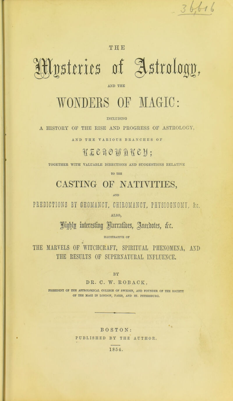 3_^iL ^ ——/ » THE 0f AXD THE IXCLCDIXG A HISTORY OF THE RISE AND PROGRESS OF ASTROLOGY, AND THE VARIOUS BRANCHES OF lf£01^0?iay0U; TOGETHER 'R'lTH VALUABLE DIRECTIOXS AXD SUGGESTIONS RET..iTIVE TO THE CASTING OF NATIVITIES, PEEBICTIONS BY GIOMIHCY, CHIEOMiRCY, PHYSIOGNOMY, Sc. ALSO, iiitc.rcsting Itarratib^s, gtiucboics, ILLUSTRATIVE OF THE MAPvVELS OF VlTCIICRAFT, SPIRITUAL PIIEXOMEXA, AXD THE RESULTS OF SUPERNATURAL INFLUENCE. BY DR. C. W. ROBACK, PRESIDEST OF THE ASTROlOGICAl COLLEGE OF SlrEDEF, A^D FOrNDER OF THE SOCIErT OF THE MAGI IX LOM)OX, PARIS, AND ST. PETERSBCRG. BOSTON: PUBLISHED BY THE AUTHOR. 1854.