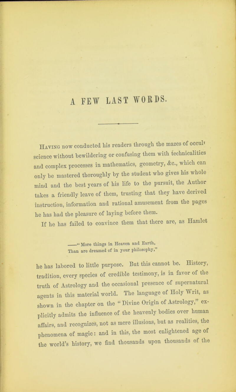 A FEW LAST WORDS. Having now conducted his readers through the mazes of occul* science without bewildering or confusing them with teehnicalities and eomplex processes in mathematies, geometry, &c., which can only be mastered thoroughly by the student who gives his whole mind and the best years of his life to the pursuit, the Author takes a friendly leave of them, trusting that they have derived instruction, information and rational amusement from the pages he has had the pleasure of laying before them. If he has failed to convinee them that there are, as Hamlet «< More things in Heaven and Earth, Than are dreamed of in your philosophy, ’ he has labored to little purpose. But this cannot be. History, tradition, every species of credible testimony, is in favor of the truth of Astrology and the occasional presence of supernatural agents in this material world. The language of Holy Writ, as shown in the ehapter on the “Divine Origin of Astrology,” ex- plicitly admits the influence of the heavenly bodies over human affairs, and recognizes, not as mere illusions, but as realities, the phenomena of magic: and in this, the most enlightened age of the world’s history, we find thousands upon thousands of the