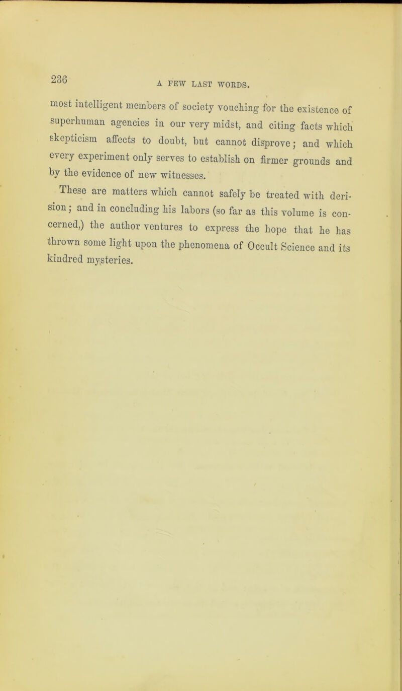 A FEW LAST WORDS. I most intelligent members of society vouching for the existence of superhuman agencies in our very midst, and citing facts which skepticism affects to doubt, but cannot disprove; and which every experiment only serves to establish on firmer grounds and by the evidence of new witnesses. These are matters which cannot safely be treated with deri- sion ; and in concluding his labors (so far as this volume is con- cerned,) the author ventures to express the hope that he has thrown some light upon the phenomena of Occult Science and its kindred mysteries.