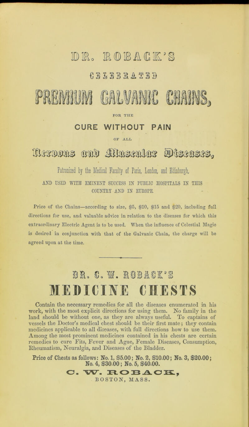 FOR THE CURE WITHOUT PAIN OF ALL Patronized by the Medical Faculty of Paris, London, and Edinburgh, AJsD USED WITH EMINENT SUCCESS IN PUBLIC HOSPITALS IN THIS COUNTRY AND IN EUROPE. Price of tlie Chains—according to size, ^5, $10, $15 and $20, including full directions for use, and valuable advice in relation to the diseases for •which this extraordinary Electric Agent is to be used. When the influence of Celestial Magic is desired in conjunction 'with that of the Galvanic Chain, the charge ■will be agreed upon at the time. Contain the necessary remedies for all the diseases enumerated in his •work, with the most explicit directions for using them. No fomily in the land should be without one, as they are always useful. To captains of vessels the Doctor’s medical chest should be their first mate; they contain medicines applicable to all diseases, with full directions how to use them. Among the most prominent medicines contained in his chests are certain remedies to cure Fits, Fever and Ague, Female Diseases, Consumption, Rheumatism, Neuralgia, and Diseases of the Bladder. Price of Chests as follows: No. 1, $5.00; No. 2, $10.00; No. 3, $20.00; No. 4, $30.00; No. 5, $40.00. O- H.OBAOKL, BOSTON, MASS.