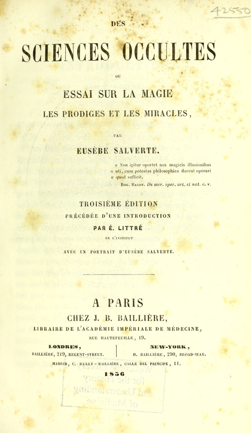 ■“A.' ' ÜËS *■ ESSAI SUR LA MAGIE LES PRODIGES ET LES MIRACLES, PAR EUSÈBE SALVERTE. « Non igitur oportet nos inagicis illusionibus « uti, cuin potestas philosophica doceat operari « quod sufficit. Rog. Bacon. De secr. oper. arl. el nal. c. v, TROISIÈME ÉDITION PRÉCÉDÉE d'une INTRODUCTION PAR É. LITTRÉ Dli l’institut AVEC UN PORTRAIT D’EUSÈRE SALVERTE. A PARIS CHEZ J. B. BAILLIÈRE, LIBRAIRE DE L'ACADÉMIE IMPÉRIALE DE MÉDECINE^ BUE HAÜTEFEUILLE , 19. E.O!l»REI$|ÿ, I Nili:iV-YOKl4L, BAILLIÈRE, 219, REGENT-STBEET. 1 H. BAILLIÈRE , 290, BROAD-WAY. MADRID, G. BAILLY - BAILLIÈRE , GALLE DEL PRINCIPE, 11. I 856