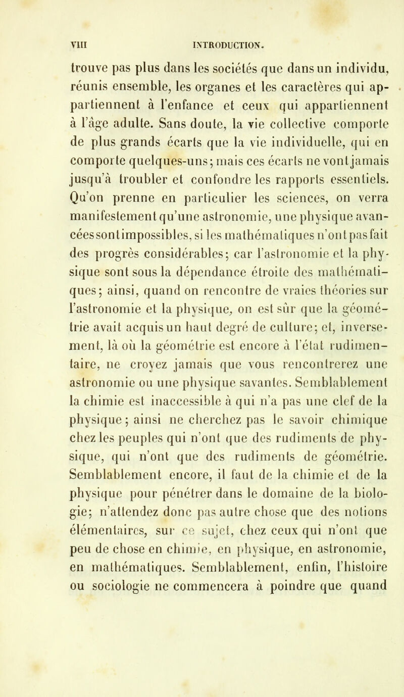 trouve pas plus dans les sociétés que dans un individu, réunis ensemble, les organes et les caractères qui ap- partiennent à l’enfance et ceux qui appartiennent à râge adulte. Sans doute, la vie collective comporte de plus grands écarts que la vie individuelle, qui en comporte quelques-uns ; mais ces écarts ne vont jamais jusqu’à troubler et confondre les rapports essentiels. Qu’on prenne en particulier les sciences, on verra manifestement qu’une astronomie, une physique avan- cées sontimpossibles, si les mathématiques n’ontpasfait des progrès considérables; car l’astronomie et la phy- sique sont sous la dépendance étroite des mathémati- ques; ainsi, quand on rencontre de vraies théories sur l’astronomie et la physique, on est sur que la géomé- trie avait acquis un haut degré de culture; et, inverse- ment, là où la géométrie est encore à l’état rudimen- taire, ne croyez jamais que vous rencontrerez une astronomie ou une physique savantes. Semblablement la chimie est inaccessible à qui n’a pas une clef de la physique ; ainsi ne cherchez pas le savoir chimique chez les peuples qui n’ont que des rudiments de phy- sique, qui n’ont que des rudiments de géométrie. Semblablement encore, il faut de la chimie et de la physique pour pénétrer dans le domaine de la biolo- gie; n’attendez donc pas autre chose que des notions élémentaires, sur* ce sujet, chez ceux qui n’ont que peu de chose en chimie, en physique, en astronomie, en mathématiques. Semblablement, enfin, l’histoire ou sociologie ne commencera à poindre que quand