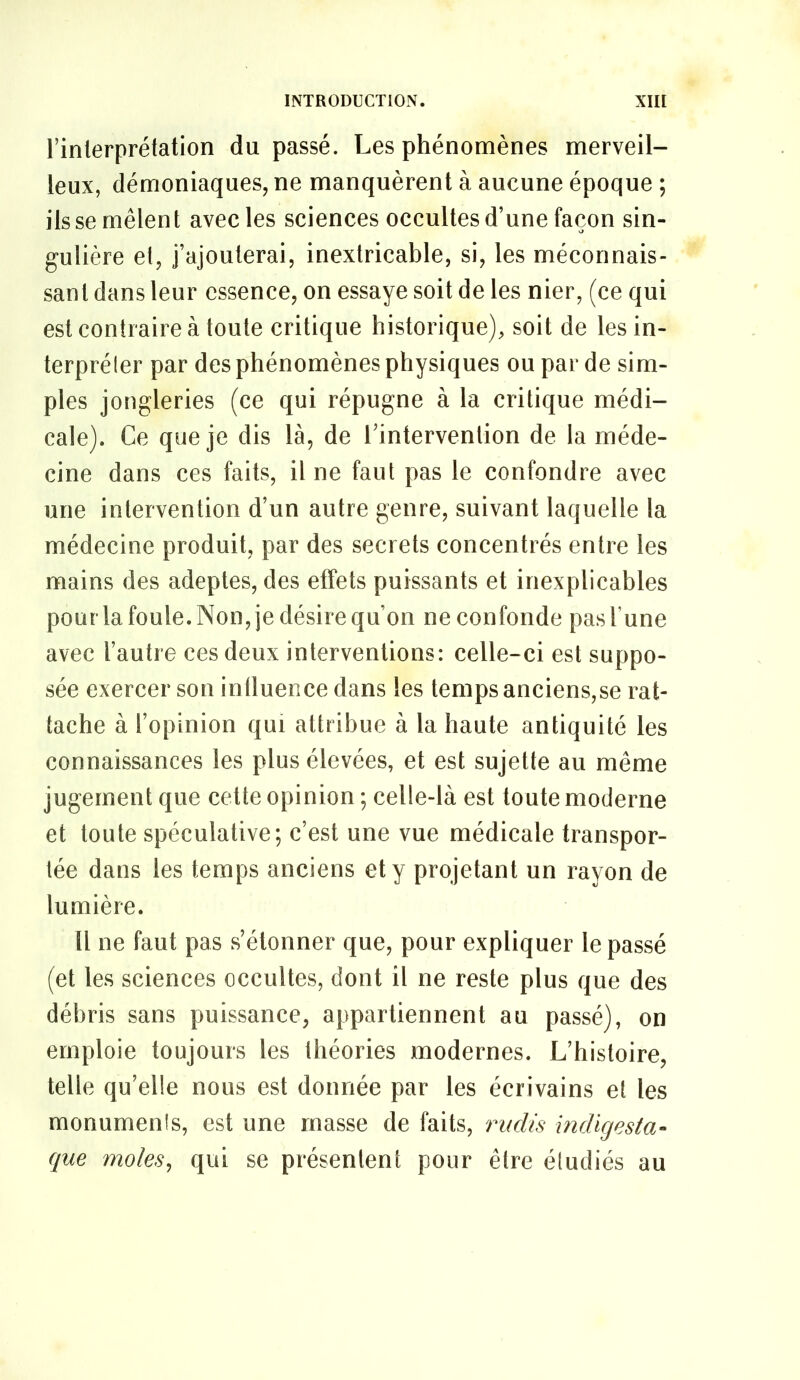 rinlerprétation du passé. Les phénomènes merveil- leux, démoniaques, ne manquèrent à aucune époque ; ils se mêlent avec les sciences occultes d’une façon sin- gulière el, j’ajouterai, inextricable, si, les méconnais- sant dans leur essence, on essaye soit de les nier, (ce qui est contraire à toute critique historique), soit de les in- terpréler par des phénomènes physiques ou par de sim- ples jongleries (ce qui répugne à la critique médi- cale). Ce que je dis là, de l’intervention de la méde- cine dans ces faits, il ne faut pas le confondre avec une intervention d’un autre genre, suivant laquelle la médecine produit, par des secrets concentrés entre les mains des adeptes, des effets puissants et inexplicables pour la foule. Non, je désire qu’on ne confonde pas l’une avec l’autre ces deux interventions: celle-ci est suppo- sée exercer son intluence dans les temps anciens,se rat- tache à l’opinion qui attribue à la haute antiquité les connaissances les plus élevées, et est sujette au même jugement que cette opinion ; celle-là est toute moderne et toute spéculative; c’est une vue médicale transpor- tée dans les temps anciens et y projetant un rayon de lumière. Il ne faut pas s’étonner que, pour expliquer le passé (et les sciences occultes, dont il ne reste plus que des débris sans puissance, appartiennent au passé), on emploie toujours les théories modernes. L’histoire, telle qu’elle nous est donnée par les écrivains et les monumenis, est une masse de faits, rudis indigesta- que moles^ qui se présentent pour être étudiés au