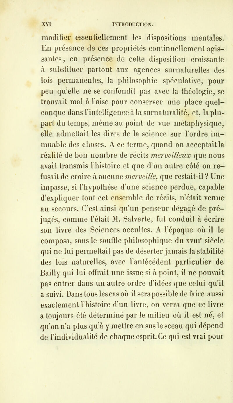 modifier essentiellement les dispositions mentales. En présence de ces propriétés conlinuellement agis- santes, en présence de cette disposition croissante à substituer partout aux agences surnaturelles des lois permanentes, la philosophie spéculative, pour peu qu’elle ne se confondît pas avec la théologie, se trouvait mal à Taise pour conserver une place quel- conque dans l’intelligence à la surnaturalité, et, la plu- part du temps, même au point de vue métaphysique, elle admeüait les dires de la science sur Tordre im- muable des choses. A ce terme, quand on acceptait la réalité de bon nombre de récits merveilleux que nous avait transmis Thistoire et que d’un autre côté on re- fusait de croire à aucune merveille^ que restait-il? Une impasse, si l’hypothèse d’une science perdue, capable d’expliquer tout cet ensemble de récits, n’était venue au secours. Uest ainsi qu’un penseur dégagé de pré- jugés, comme Tétait M. Salverte, fut conduit à écrire son livre des Sciences occultes. A l’époque où il le composa, sous le souffle philosophique du xviiT siècle qui ne lui permettait pas de déserter jamais la stabilité des lois naturelles, avec l’antécédent particulier de Bailly qui lui ofTrait une issue si à point, il ne pouvait pas entrer dans un autre ordre d’idées que celui qu’il a suivi. Dans tous les cas où ilserapossibledefaire aussi exactement Thistoire d’un livre, on verra que ce livre a toujours été déterminé par le milieu où il est né, et qu’on n’a plus qu’à y mettre en sus le sceau qui dépend de l’individualité de chaque esprit. Ce qui est vrai pour