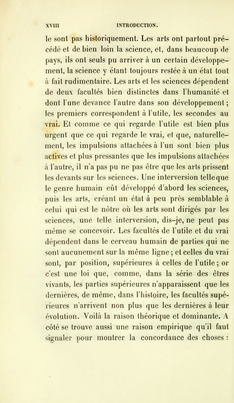 le sont pas historiquement. Les arts ont partout pré- cédé et de bien loin la science, et, dans beaucoup de pays, ils ont seuls pu arriver à un certain développe- ment, la science y étant toujours restée à un état tout à fait rudimentaire. Les arts et les sciences dépendent de deux facultés bien distinctes dans l’humanité et dont l’une devance l’autre dans son développement ; les premiers correspondent à l’utile, les secondes au vrai. Et comme ce qui regarde l’utile est bien plus urgent que ce qui regarde le vrai, et que, naturelle- ment, les impulsions attachées à l’un sont bien plus actives et plus pressantes que les impulsions attachées à l’autre, il n’a pas pu ne pas être que les arts prissent les devants sur les sciences. Une interversion telle que le genre humain eût développé d’abord les sciences, puis les arts, créant un état à peu près semblable à celui qui est le nôtre où les arts sont dirigés par les sciences, une telle interversion, dis-je, ne peut pas même se concevoir. Les facultés de l’utile et du vrai dépendent dans le cerveau humain de parties qui ne sont aucunement sur la même ligne ; et celles du vrai sont, par position, supérieures à celles de l’utile ; or c’est une loi que, comme, dans la série des êtres vivants, les parties supérieures n’apparaissent que les dernières, de même, dans l’histoire, les facultés supé- rieures n’arrivent non plus que les dernières à leur évolution. Voilà la raison théorique et dominante. A côté se trouve aussi une raison empirique qu’il faut signaler pour montrer la concordance des choses :