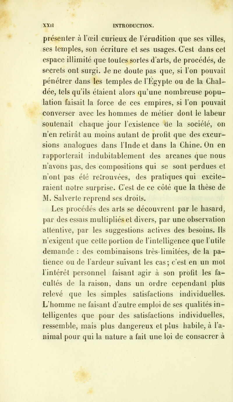 présenter à l’œil curieux de l’érudition que ses villes, ses temples, son écriture et ses usages. C’est dans cet espace illimité que toutes sortes d’arts, de procédés, de secrets ont surgi. Je ne doute pas que, si l’on pouvait pénétrer dans les temples de l’Égypte ou de la Chai- dée, tels qu’ils étaient alors qu’une nombreuse popu- lation faisait la force de ces empires, si Ton pouvait converser avec les hommes de métier dont le labeur soutenait chaque jour l’existence de la société, on n’en retirât au moins autant de profit que des excur- sions analogues dans l’Inde et dans la Chine. On en rapporterait indubitablement des arcanes que nous n’avons pas, des compositions qui se sont perdues et n’ont pas été retrouvées, des pratiques qui excite- raient notre surprise. C’est de ce côté que la thèse de M. Salverte reprend ses droits. Les procédés des arts se découvrent par le hasard, par des essais multipliés et divers, par une observation attentive, par les suggestions actives des besoins. Us n’exigent que cette portion de l’intelligence que l’utile demande : des combinaisons très*limitées, de la pa- tience ou de l’ardeur suivant les cas; c’est en un mot l’intérêt personnel faisant agir à son profit les fa- cultés de la raison, dans un ordre cependant plus relevé que les simples satisfactions individuelles. L’homme ne faisant d’autre emploi de ses qualités in- telligentes que pour des satisfactions individuelles, ressemble, mais plus dangereux et plus habile, à l’a- nimal pour qui la nature a fait une loi de consacrer à