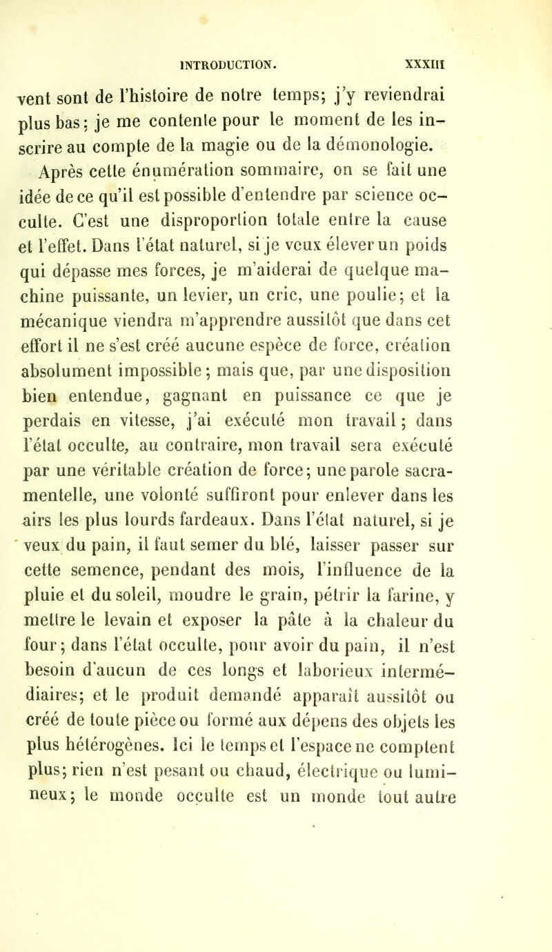 vent sont de l’histoire de notre temps; j’y reviendrai plus bas: je me contenle pour le moment de les in- scrire au compte de la magie ou de ta démonologie. Après cette énumération sommaire, on se fait une idée de ce qu’il est possible d’entendre par science oc- culte. C’est une disproportion totale entre la cause et l’effet. Dans l’état naturel, si je veux élever un poids qui dépasse mes forces, je m’aiderai de quelque ma- chine puissante, un levier, un cric, une poulie; et la mécanique viendra m’apprendre aussitôt que dans cet effort il ne s’est créé aucune espèce de force, création absolument impossible; mais que, par une disposition bien entendue, gagnant en puissance ce que je perdais en vitesse, j’ai exécuté mon travail ; dans l’état occulte, au contraire, mon travail sera exécuté par une véritable création de force; une parole sacra- mentelle, une volonté suffiront pour enlever dans les airs les plus lourds fardeaux. Dans l’état naturel, si je ' veux du pain, il faut semer du blé, laisser passer sur cette semence, pendant des mois, l’influence de la pluie et du soleil, moudre le grain, pétrir la farine, y mettre le levain et exposer la pâte à la chaleur du four; dans l’état occulte, pour avoir du pain, il n’est besoin d'aucun de ces longs et laborieux intermé- diaires; et le produit demandé apparaît aussitôt ou créé de toute pièce ou formé aux dépens des objets les plus hétérogènes. Ici le temps et l’espace ne comptent plus; rien n’est pesant ou chaud, électrique ou lumi- neux; le monde occulte est un monde tout autre