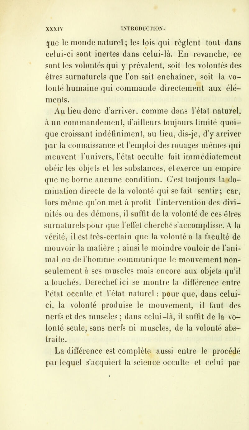 que le monde naturel ; les lois qui règlent tout dans celui-ci sont inertes dans celui-là. En revanche, ce sont les volontés qui y prévalent, soit les volontés des êtres surnaturels que l’on sait enchaîner, soit la vo- lonté humaine qui commande directement aux élé- ments. Au lieu donc d’arriver, comme dans l’état naturel, à un commandement, d’ailleurs toujours limité quoi- que croissant indéfiniment, au lieu, dis-je, d’y arriver par la connaissance et l’emploi des rouages mêmes qui meuvent l’univers, l’état occulte fait immédiatement obéir les objets et les substances, et exerce un empire que ne borne aucune condition. C’est toujours la do- mination directe de la volonté qui se fait sentir; car, lors même qu’on met à profit fintervention des divi- nités ou des démons, il suffit de la volonté de ces êtres surnaturels pour que feffet cherché s’accomplisse. A la vérité, il est très-certain que la volonté a la faculté de mouvoir la matière ; ainsi le moindre vouloir de l’ani- mal ou de l’homme communique le mouvement non- seulement à ses muscles mais encore aux objets qu’il a touchés. Derechef ici se montre la différence entre l’état occulte et l’état naturel : pour que, dans celui- ci, la volonté produise le mouvement, il faut des nerfs et des muscles ; dans celui-là, il suffit de la vo- lonté seule, sans nerfs ni muscles, de la volonté abs- traite. La différence est complète aussi entre le procédé par lequel s’acquiert la science occulte et celui par