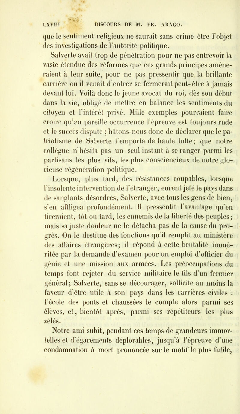 que le sentiment religieux ne saurait sans crime être Fobjet des investigations de l’autorité politique. Salverte avait trop de pénétration pour ne pas entrevoir la vaste étendue des réformes que ces grands principes amène- raient à leur suite, pour ne pas pressentir que la brillante carrière où il venait d’entrer se fermerait peut-être à jamais devant lui. Voilà donc le jeune avocat du roi, dès son début dans la vie, obligé de mettre en balance les sentiments du citoyen et l’intérêt privé. Mille exemples pourraient faire croire qu’en pareille occurrence l’épreuve est toujours rude et le succès disputé ; bâtons-nous donc de déclarer que le pa- triotisme de Salverte l’emporta de haute lutte; que notre collègue n’hésita pas un seul instant à se ranger parmi les partisans les plus vifs, les plus consciencieux de notre glo- rieuse régénération politique. Lorsque, plus tard, des résistances coupables, lorsque l’insolente intervention de l’étranger, eurent jeté le pays dans de sanglants désordres, Salverte, avec tous les gens de bien, s’en affligea profondément. Il pressentit l’avantage qu’en tireraient, tôt ou tard, les ennemis de la liberté des peuples; mais sa juste douleur ne le détacha pas de la cause du pro- grès. On le destitue des fonctions qu’il remplit au ministère des affaires étrangères; il répond à cette brutalité immé- ritée par la demande d’examen pour un emploi d’officier du génie et une mission aux armées. Les préoccupations du temps font rejeter du service militaire le fils d’un fermier général; Salverte, sans se décourager, sollicite au moins la faveur d’être utile à son pays dans les carrières civiles : l’école des ponts et chaussées le compte alors parmi ses élèves, et, bientôt après, parmi ses répétiteurs les plus zélés. Notre ami subit, pendant ces temps de grandeurs immor- telles et d’égarements déplorables, jusqu’à l’épreuve d’une condamnation à mort prononcée sur le motif le plus futile,