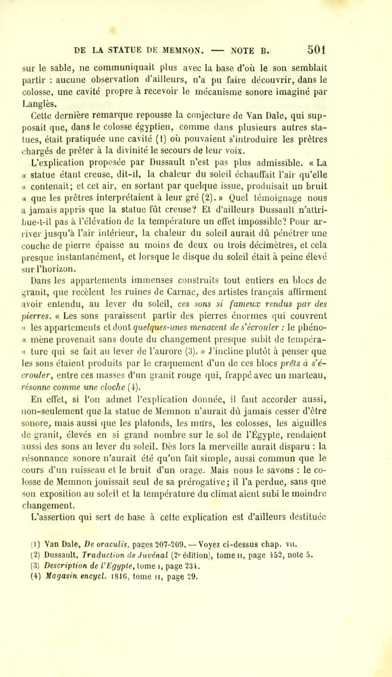 sur le sable, ne communiquait plus avec la base d’où le son semblait partir : aucune observation d’ailleurs, n’a pu faire découvrir, dans le colosse, une cavité propre à recevoir le mécanisme sonore imaginé par Langlès. Cette dernière remarque repousse la conjecture de Van Date, qui sup- posait que, dans le colosse égyptien, comme dans plusieurs autres sta- tues, était pratiquée une cavité (1) où pouvaient s’introduire les prêtres chargés de prêter à la divinité le secours de leur voix. L’explication proposée par Dussault n’est pas plus admissible. « La « statue étant creuse, dit-il, la chaleur du soleil échauffait l’air qu’elle (( contenait; et cet air, en sortant par quelque issue, produisait un bruit « que les prêtres interprétaient à leur gré (2). » Quel témoignage nous a jamais appris que la statue fût creuse? Et d’ailleurs Dussault n^’altri- bue-t-il pas à l’élévation de la température un effet impossible? Pour ar- river jusqu’à l’air intérieur, la chaleur du soleil aurait dû pénétrer une couche de pierre épaisse au moins de deux ou trois décimètres, et cela presque instantanément, et lorsque le disque du soleil était à peine élevé sur l’horizon. Dans les appartements immenses construits tout entiers en blocs de granit, que recèlent les ruines de Carnac, des artistes français affirment avoir entendu, au lever du soleil, ces sons si fameux rendus par des pierres. « Les sons paraissent partir des pierres énormes qui couvrent « les appartements et dont quelques-unes menacent de s''écrouler : le phéno- « mène provenait sans doute du changement presque subit de tempéra- <( ture qui se fait au lever de l’aurore (3). » J’incline plutôt à penser que les sons étaient produits par le craquement d’un de ces blocs prêts à s'é- crouler, entre ces masses d’un granit rouge qui, frappé avec un marteau, résonne comme une cloche (4). En effet, si l’on admet l’explication donnée, il faut accorder aussi, non-seulement que la statue de Memnon n’aurait dû jamais cesser d’être sonore, mais aussi que les plafonds, les murs, les colosses, les aiguilles de granit, élevés en si grand nombre sur le sol de l’Égypte, rendaient aussi des sons au lever du soleil. Dès lors la merveille aurait disparu : la résonnance sonore n’aurait été qu’un fait simple, aussi commun que le cours d’un ruisseau et le bruit d’un orage. Mais nous le savons : le co- losse de Memnon jouissait seul de sa prérogative ; il l’a perdue, sans que son exposition au soleil et la température du climat aient subi le moindre changement. L’assertion qui sert de base à cette explication est d’ailleurs destituée (1) Van Date, De oraculis, pages 207-Î09. — Voyez ci-dessus chap. vu. (2) Dussault, Traduction de Juvénal (2^ édition), tomeii, page 452, note 5. (3) Description de VEgypte, tome i, page 234. (4) Magasin encycl. 1816, tome n, page 29.