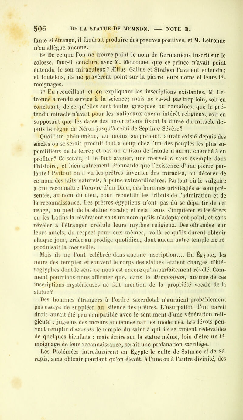 faute si e'trange, il faudrait produire des preuves positives, et M. Letronne n’en allègue aucune. 00 De ce que l’on ne trouve point le nom de Germanicus inscrit sur le colosse, faut-il conclure avec M. Metronne, que ce prince n^'avait point entendu le son miraculeux? Ælius Gallus et Strabon l’avaient entendu ; et toutefois, ils ne gravèrent point sur la pierre leurs noms et leurs té- moignages. 7® En recueillant et en expliquant les inscriptions existantes, M. Le- tronne a rendu service à la science; mais ne va-t-il pas trop loin, soit en concluant, de ce qu’elles sont toutes grecques ou romaines, que le pré- tendu miracle n’avait pour les nationaux aucun intérêt religieux, soit en supposant que les dates des inscriptions fixent la durée du miracle de- puis le règne de Néron jusqu’à celui de Septime Sévère? Quoi ! un phénomène, au moins surprenant, aurait existé depuis des siècles ou se serait produit tout à coup chez l’un des peuples les plus su- perstitieux de la terre; et pas un artisan de fraude n’aurait cherché à en profiter? Ce serait, il le faut avouer, une merveille sans exemple dans l’histoire, et hien autrement étonnante que l’existence d’une pierre par- lante! Partout on a vu les prêtres inventer des miracles, ou décorer de ce nom des faits naturels, à peine extraordinaires. Partout où le vulgaire a cru reconnaître Pœuvre d’un Dieu, des hommes privilégiés se sont pré- sentés, au nom du dieu, pour recueillir les tributs de l’admiration et de la reconnaissance. Les prêtres égyptiens nont pas dû se départir de cet usage, au pied de la statue vocale; et cela, sans s’inquiéter si les Grecs ou les Latins la révéraient sous un nom qufils n’adoptaient point, et sans révéler à l’étranger crédule leurs mythes religieux. Des oflVandes sur leurs autels, du respect pour eux-mêmes, voilà ce qu’ils durent obtenir chaque jour, grâce au prodige quotidien, dont aucun autre temple ne re- produisait la merveille. Mais ils ne l’ont célébrée dans aucune inscription.... En Égypte, les murs des temples et souvent le corps des statues étaient chargés d’hié- roglyphes dont le sens ne nous est encore qu’imparfaitement révélé. Com- ment pourrions-nous affirmer que, dans le Memnonium^ aucune de ces inscriptions mystérieuses ne fait mention de la propriété vocale de la statue? Des hommes étrangers à Pordre sacerdotal n’auraient probablement pas essayé de suppléer au silence des prêtres. L’usurpation d’un pareil droit aurait été peu compatible avec le sentiment d’une vénération reli- gieuse : jugeons des mœurs anciennes par les modernes. Les dévots peu- vent remplir d’ea:-uo/o le temple du saint à qui ils se croient redevables de quelques bienfaits : mais écrire sur la statue même, loin d’être un té- moignage de leur reconnaissance, serait une profanation sacrilège. Les Ptolémées introduisirent en Égypte le culte de Saturne et de Sé- rapis, sans obtenir pourtant qu’on élevât, à l’une ou à l’autre divinité, des