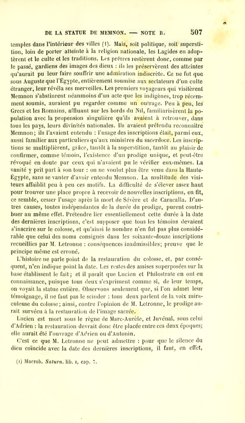 temples dans Tintérieur des villes (1). Mais, soit politique^ soit supersti- tion, loin de porter atteinte à la religion nationale, les Lagides en adop- tèrent et le culte et les traditions. Les prêtres restèrent donc, comme par le passé, gardiens des images des dieux : ils les préservèrent des atteintes qu’aurait pu leur faire souffrir une admiration indiscrète. Ce ne fut que sous Auguste que l’Égypte, entièrement soumise aux sectateurs dun culte étranger, leur révéla ses merveilles. Les premiers voyageurs qui visitèrent Memnon s’abstinrent néanmoins d’un acte que les indigènes, trop récem- ment soumis, auraient pu regarder comme un outrage. Peu à peu, les Grecs elles Romains, affluant sur les bords du Nil, familiarisèrent la po- pulation avec la propension singulière qu’ils avaient à retrouver, dans tous les pays, leurs divinités nationales. Us avaient prétendu reconnaître Memnon; ils l’avaient entendu : l’usage des inscriptions était, parmi eux, aussi familier aux particuliers qu’aux ministres du sacerdoce. Les inscrip- tions se multiplièrent, grâce, tantôt à la superstition, tantôt au plaisir de confirmer, comme témoin, l’existence d’un prodige unique, et peut-être révoqué en doute par ceux qui n’avaient pu le vérifier eux-mêmes. La vanité y prit part à son tour : on ne voulut plus être venu dans la Haute- Égypte, sans se vanter d’avoir entendu Memnon. La multitude des visi- teurs affaiblit peu à peu ces motifs. La difficulté de s’élever assez haut pour trouver une place propre à recevoir de nouvelles inscriptions, en fit, ce semble, cesser l’usage après la mort de Sévère et de Caracalla. D’au- tres causes, toutes indépendantes de la durée du prodige, purent contri- buer au même effet. Prétendre lier essentiellement cette durée à la date des dernières inscriptions, c’est supposer que tous les témoins devaient s’inscrire sur le colosse, et qu’ainsi le nombre n’en fut pas plus considé- rable que celui des noms consignés dans les soixante-douze inscriptions recueillies par M. Letronne : conséquences inadmissibles; preuve que le principe même est erroné. L’histoire ne parle point de la restauration du colosse, et, par consé- quent, n’en indique point la date. Les restes des assises superposées sur la base établissent le fait; et il paraît que Lucien et Philostrate en ont eu connaissance, puisque tous deux s’expriment comme si, de leur temps, on voyait la statue entière. Observons seulement que, si l’on admet leur témoignage, il ne faut pas le scinder : tous deux pai lent de la voix mira- culeuse du colosse; ainsi, contre l’opinion de M. Letronne, le prodige au- rait survécu à la restauration de l’image sacrée. Lucien est mort sous le règne de Marc-Aurèle, et Juvénal, sous celui d’Adrien : la restauration devrait donc être placée entre ces deux époques; elle aurait été l’ouvrage d’Adrien ou d’Antonin. C’est ce que M. Letronne ne peut admettre : pour que le silence du dieu coïncide avec la date des dernières inscriptions, il faut, en effet. (I) Macrob. Saturn. lib. i, cap. 7.