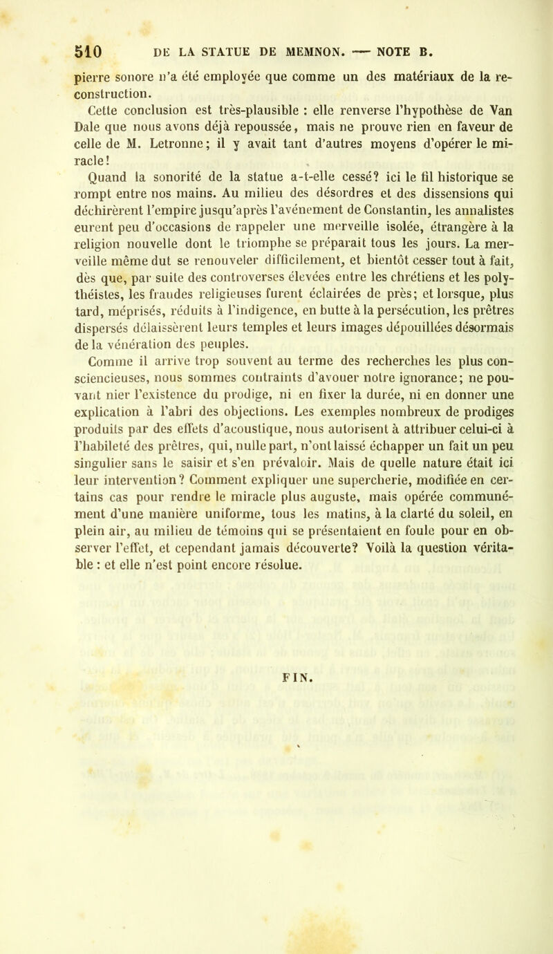 pierre sonore n'a été employée que comme un des matériaux de la re- construction. Cette conclusion est très-plausible : elle renverse l’hypothèse de Van Dale que nous avons déjà repoussée, mais ne prouve rien en faveur de celle de M. Letronne; il y avait tant d’autres moyens d’opérer le mi- racle ! Quand la sonorité de la statue a-t-elle cessé? ici le fil historique se rompt entre nos mains. Au milieu des désordres et des dissensions qui déchirèrent l’empire jusqu'après l’avénement de Constantin, les annalistes eurent peu d’occasions de rappeler une merveille isolée, étrangère à la religion nouvelle dont le triomphe se préparait tous les jours. La mer- veille même dut se renouveler difficilement, et bientôt cesser tout à fait, dès que, par suite des controverses élevées entre les chrétiens et les poly- théistes, les fraudes religieuses furent éclairées de près; et lorsque, plus tard, méprisés, réduits à l’indigence, en butte à la persécution, les prêtres dispersés délaissèrent leurs temples et leurs images dépouillées désormais de la vénération des peuples. Comme il arrive trop souvent au terme des recherches les plus con- sciencieuses, nous sommes contraints d’avouer notre ignorance; ne pou- vant nier l’existence du prodige, ni en fixer la durée, ni en donner une explication à l’abri des objections. Les exemples nombreux de prodiges produits par des effets d’acoustique, nous autorisent à attribuer celui-ci à l’habileté des prêtres, qui, nulle part, n’ont laissé échapper un fait un peu singulier sans le saisir et s’en prévaloir. Mais de quelle nature était ici leur intervention? Comment expliquer une supercherie, modifiée en cer- tains cas pour rendre le miracle plus auguste, mais opérée communé- ment d’une manière uniforme, tous les matins, à la clarté du soleil, en plein air, au milieu de témoins qui se présentaient en foule pour en ob- server l’effet, et cependant jamais découverte? Voilà la question vérita- ble : et elle n’est point encore résolue. FIN.