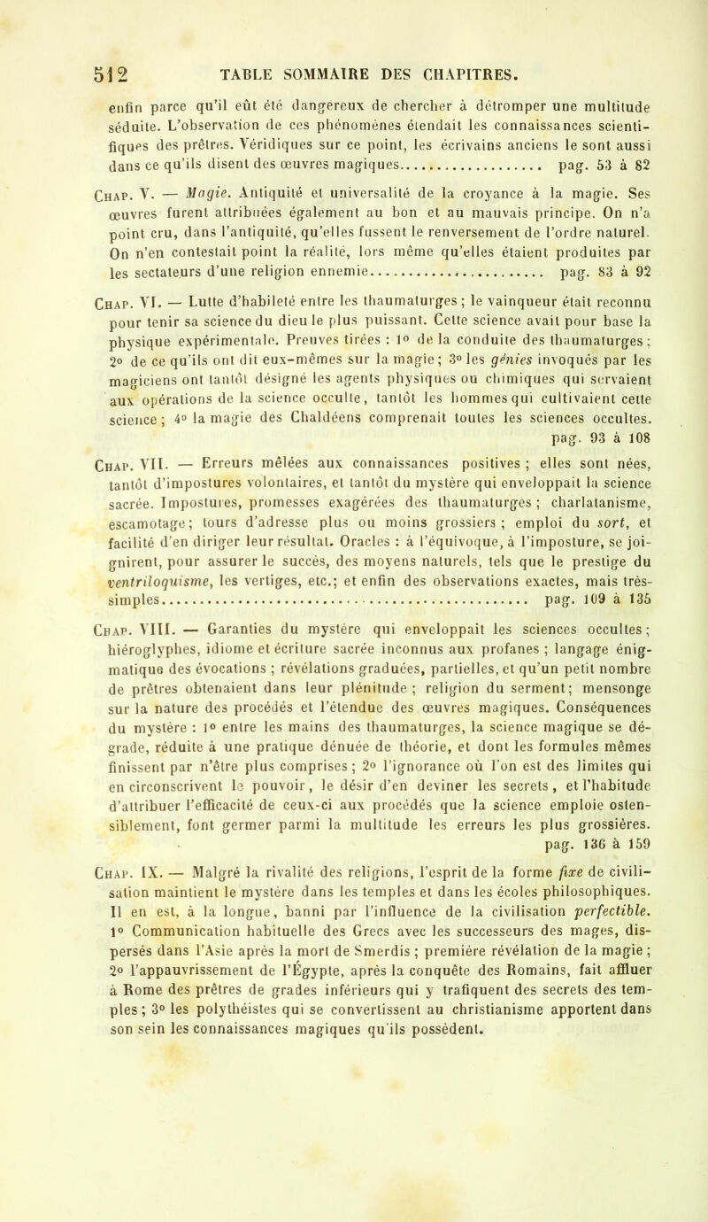 enfin parce qu’il eût été dangfereux de chercher à détromper une multitude séduite. L’observation de ces phénomènes étendait les connaissances scienti- fiques des prêtres. Véridiques sur ce point, les écrivains anciens le sont aussi dans ce qu’ils disent des œuvres magiques pag. 53 à 82 Chap. V. — Magie. Antiquité et universalité de la croyance à la magie. Ses œuvres furent attribuées également au bon et au mauvais principe. On n’a point cru, dans l’antiquité, qu’elles fussent le renversement de l’ordre naturel. On n’en contestait point la réalité, lors même qu’elles étaient produites par les sectateurs d’une religion ennemie pag. 83 à 92 Chap. VI. — Lutte d’habileté entre les thaumaturges; le vainqueur était reconnu pour tenir sa science du dieu le plus puissant. Cette science avait pour base la physique expérimentale. Preuves tirées : delà conduite des thaumaturges ; 2° de ce qu’ils ont dit eux-mêmes sur la magie ; 3» les génies invoqués par les magiciens ont tantôt désigné les agents physiques ou chimiques qui servaient aux opérations de la science occulte, tantôt les hommes qui cultivaient cette science; 4° la magie des Chaldéens comprenait toutes les sciences occultes. pag. 93 à 108 Chap. Vil. — Erreurs mêlées aux connaissances positives ; elles sont nées, tantôt d’impostures volontaires, et tantôt du mystère qui enveloppait la science sacrée. Impostuies, promesses exagérées des thaumaturges; charlatanisme, escamotage; tours d’adresse plus ou moins grossiers; emploi du sort, et facilité d’en diriger leur résultat. Oracles : à l’équivoque, à l’imposture, se joi- gnirent, pour assurer le succès, des moyens naturels, tels que le prestige du ventriloquisme, les vertiges, etc.; et enfin des observations exactes, mais très- simples pag. 109 à 135 Chap. VIII. — Garanties du mystère qui enveloppait les sciences occultes; hiéroglyphes, idiome et écriture sacrée inconnus aux profanes ; langage énig- matique des évocations ; révélations graduées, partielles, et qu’un petit nombre de prêtres obtenaient dans leur plénitude; religion du serment; mensonge sur la nature des procédés et l’étendue des œuvres magiques. Conséquences du mystère : ]<> entre les mains des thaumaturges, la science magique se dé- grade, réduite à une pratique dénuée de théorie, et dont les formules mêmes finissent par n’être plus comprises; 2» l’ignorance où l’on est des limites qui en circonscrivent le pouvoir, le désir d’en deviner les secrets, et l’habitude d’attribuer l’efficacité de ceux-ci aux procédés que la science emploie osten- siblement, font germer parmi la multitude les erreurs les plus grossières. pag. 136 à 159 Chap. IX. — Malgré la rivalité des religions, l’esprit de la forme fixe de civili- sation maintient le mystère dans les temples et dans les écoles philosophiques. Il en est, à la longue, banni par l’influence de la civilisation perfectible. l® Communication habituelle des Grecs avec les successeurs des mages, dis- persés dans l’Asie après la mort de Smerdis ; première révélation de la magie ; 2° l’appauvrissement de l’Égypte, après la conquête des Romains, fait affluer à Rome des prêtres de grades inférieurs qui y trafiquent des secrets des tem- ples ; 3° les polythéistes qui se convertissent au christianisme apportent dans son sein les connaissances magiques qu’ils possèdent.