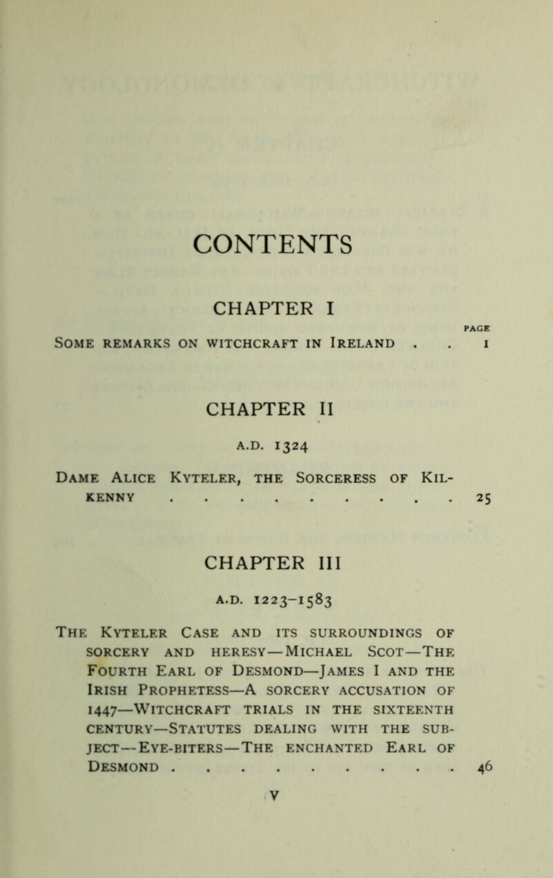 CONTENTS CHAPTER I Some remarks on witchcraft in Ireland . CHAPTER II a.d. 1324 Dame Alice Kyteler, the Sorceress of Kil- KENNY CHAPTER III A.D. 1223-1583 The Kyteler Case and its surroundings of SORCERY AND HERESY—MICHAEL SCOT — THE Fourth Earl of Desmond—James I and the Irish Prophetess—A sorcery accusation of 1447—Witchcraft trials in the sixteenth CENTURY—Statutes dealing with the sub- ject—Eye-biters—The ENCHANTED EaRL OF Desmond