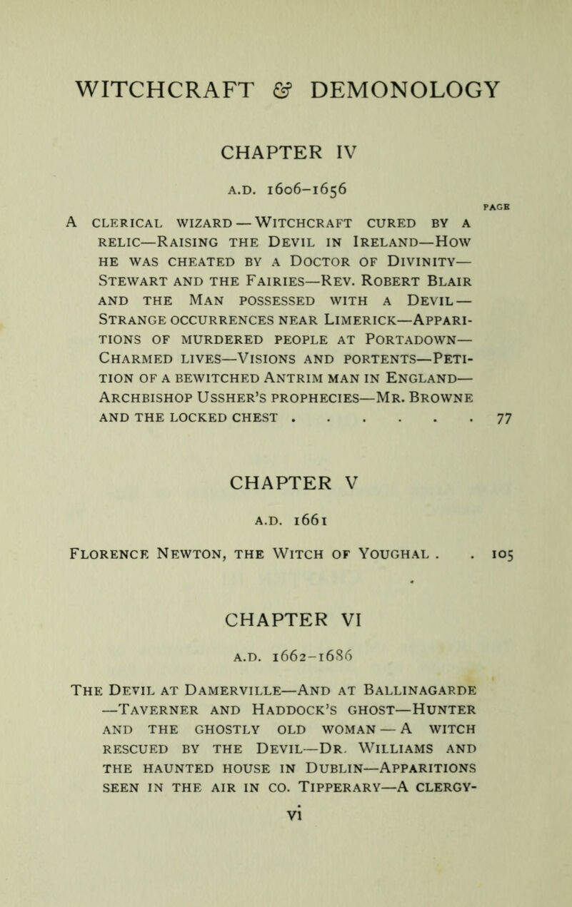 CHAPTER IV A.D. 1606-1656 PAGE A CLERICAL WIZARD — WITCHCRAFT CURED BY A RELIC—Raising the Devil in Ireland—How HE WAS cheated BY A DOCTOR OF DIVINITY— Stewart and the Fairies—Rev. Robert Blair AND the Man possessed with a Devil — Strange occurrences near Limerick—Appari- tions OF MURDERED PEOPLE AT PORTADOWN— Charmed lives—Visions and portents—Peti- tion OF A BEWITCHED ANTRIM MAN IN ENGLAND— Archbishop Ussher’s prophecies—Mr. Browne and the locked chest 77 CHAPTER V A.D. 1661 Florence Newton, the Witch of Youghal . . 105 CHAPTER VI A.D. 1662-16S6 The Devil at Damerville—And at Ballinagarde —Taverner and Haddock’s ghost—Hunter AND THE GHOSTLY OLD WOMAN — A WITCH RESCUED BY THE DEVIL—DR. WILLIAMS AND THE HAUNTED HOUSE IN DUBLIN—APPARITIONS SEEN IN THE AIR IN CO. TIPPERARY—A CLERGY-