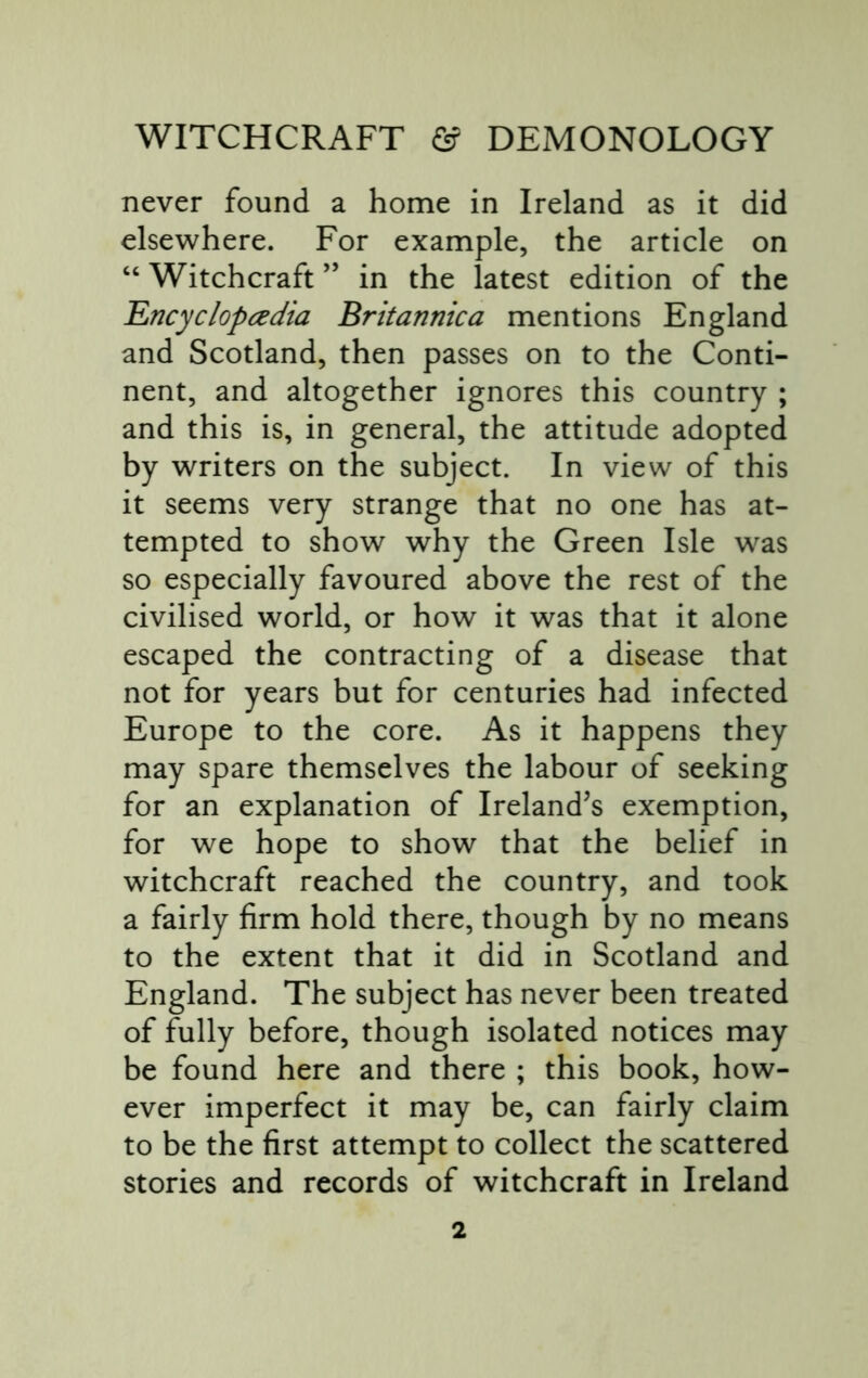 never found a home in Ireland as it did elsewhere. For example, the article on “ Witchcraft ” in the latest edition of the 'Encyclopcedia Britannica mentions England and Scotland, then passes on to the Conti- nent, and altogether ignores this country ; and this is, in general, the attitude adopted by writers on the subject. In view of this it seems very strange that no one has at- tempted to show why the Green Isle was so especially favoured above the rest of the civilised world, or how it was that it alone escaped the contracting of a disease that not for years but for centuries had infected Europe to the core. As it happens they may spare themselves the labour of seeking for an explanation of Ireland’s exemption, for we hope to show that the belief in witchcraft reached the country, and took a fairly firm hold there, though by no means to the extent that it did in Scotland and England. The subject has never been treated of fully before, though isolated notices may be found here and there ; this book, how- ever imperfect it may be, can fairly claim to be the first attempt to collect the scattered stories and records of witchcraft in Ireland