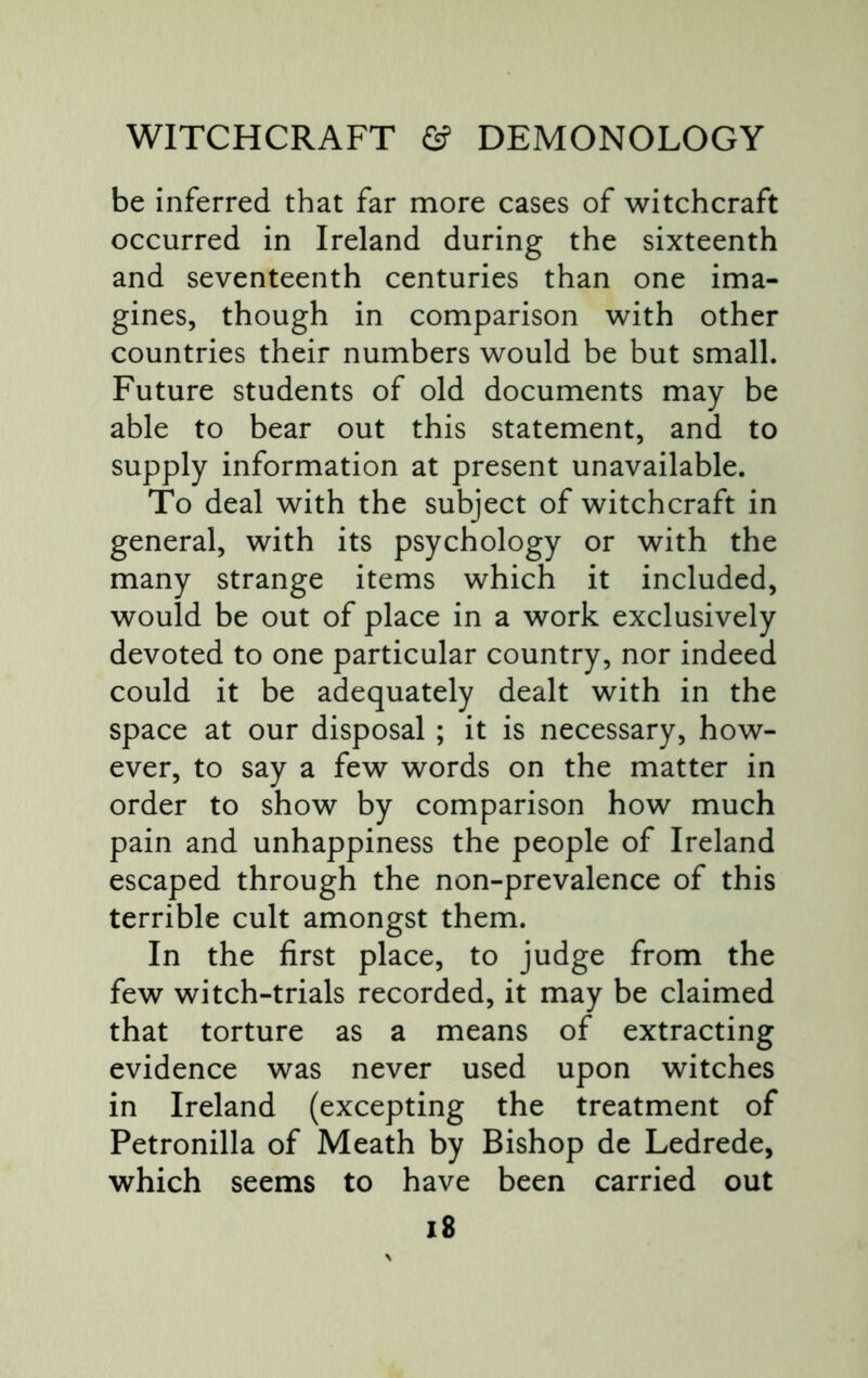 be inferred that far more cases of witchcraft occurred in Ireland during the sixteenth and seventeenth centuries than one ima- gines, though in comparison with other countries their numbers would be but small. Future students of old documents may be able to bear out this statement, and to supply information at present unavailable. To deal with the subject of witchcraft in general, with its psychology or with the many strange items which it included, would be out of place in a work exclusively devoted to one particular country, nor indeed could it be adequately dealt with in the space at our disposal ; it is necessary, how- ever, to say a few words on the matter in order to show by comparison how much pain and unhappiness the people of Ireland escaped through the non-prevalence of this terrible cult amongst them. In the first place, to judge from the few witch-trials recorded, it may be claimed that torture as a means of extracting evidence was never used upon witches in Ireland (excepting the treatment of Petronilla of Meath by Bishop de Ledrede, which seems to have been carried out i8