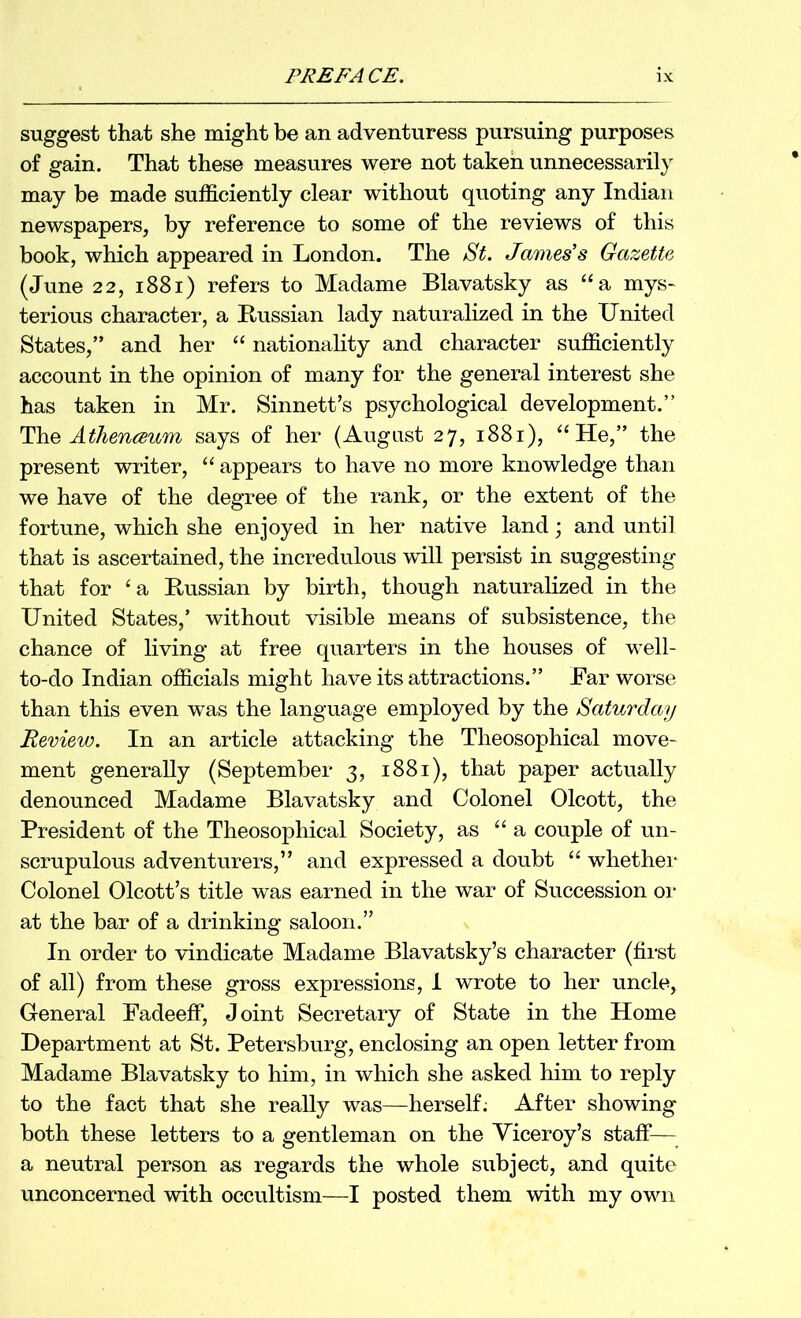 suggest that she might be an adventuress pursuing purposes of gain. That these measures were not taken unnecessarily may he made sufficiently clear without quoting any Indian newspapers, by reference to some of the reviews of this book, which appeared in London. The St. James’s Gazette (June 22, i88i) refers to Madame Blavatsky as “a mys- terious character, a Russian lady naturalized in the United States,” and her ‘‘ nationality and character sufficiently account in the opinion of many for the general interest she has taken in Mr. Sinnett’s psychological development.” Atlienmum says of her (August 27, 1881), “He,” the present writer, “ appears to have no more knowledge than we have of the degree of the rank, or the extent of the fortune, which she enjoyed in her native land; and until that is ascertained, the incredulous will persist in suggesting that for ‘a Russian by birth, though naturalized in the United States,’ without visible means of subsistence, the chance of living at free quarters in the houses of well- to-do Indian officials might have its attractions.” Far worse than this even was the language employed by the Saturday Review. In an article attacking the Theosophical move- ment generally (September 3, 1881), that paper actually denounced Madame Blavatsky and Colonel Olcott, the President of the Theosophical Society, as “a couple of un- scrupulous adventurers,” and expressed a doubt “ whethei* Colonel Olcott’s title was earned in the war of Succession or at the bar of a drinking saloon.” In order to vindicate Madame Blavatsky’s character (first of all) from these gross expressions, i wrote to her uncle. General Fadeeff, Joint Secretary of State in the Home Department at St. Petersburg, enclosing an open letter from Madame Blavatsky to him, in which she asked him to reply to the fact that she really was—herself; After showing both these letters to a gentleman on the Viceroy’s staff— a neutral person as regards the whole subject, and quite unconcerned with occultism—I posted them with my own