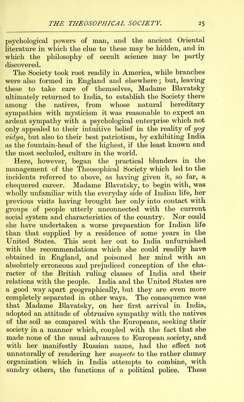 psychological powers of man, and the ancient Oriental literature in which the clue to these may be hidden, and in which the philosophy of occult science may be partly discovered. The Society took root readily in America, while branches were also formed in England and elsewhere; but, leaving these to take care of themselves, Madame Blavatsky ultimately returned to India, to establish the Society there among the natives, from whose natural hereditary sympathies with mysticism it was reasonable to expect an ardent sympathy with a psychological enterprise which not only appealed to their intuitive belief in the reality of yog viclya, but also to their best patriotism, by exhibiting India as the fountain-head of the highest, if the least known and the most secluded, culture in the world. Here, however, began the practical blunders in the management of the Theosophical Society which led to the incidents referred to above, as having given it, so far, a chequered career. Madame Blavatsky, to begin with, was wholly unfamiliar with the everyday side of Indian life, her previous visits having brought her only into contact with groups of people utterly unconnected with the current social system and characteristics of the country. Nor could she have undertaken a worse preparation for Indian life than that supplied by a residence of some years in the United States. This sent her out to India unfurnished with the recommendations which she could readily have obtained in England, and poisoned her mind with an absolutely erroneous and prejudiced conception of the cha- racter of the British ruling classes of India and their relations with the people. India and the United States are a good way apart geographically, but they are even more completely separated in other ways. The consequence was that Madame Blavatsky, on her first arrival in India, adopted an attitude of obtrusive sympathy with the natives of the soil as compared with the Europeans, seeking their society in a manner which, coupled with the fact that she made none of the usual advances to European society, and with her manifestly Bussian name, had the effect not unnaturally of rendering her suspecte to the rather clumsy organization which in India attempts to combine, with sundry others, the functions of a political police. These