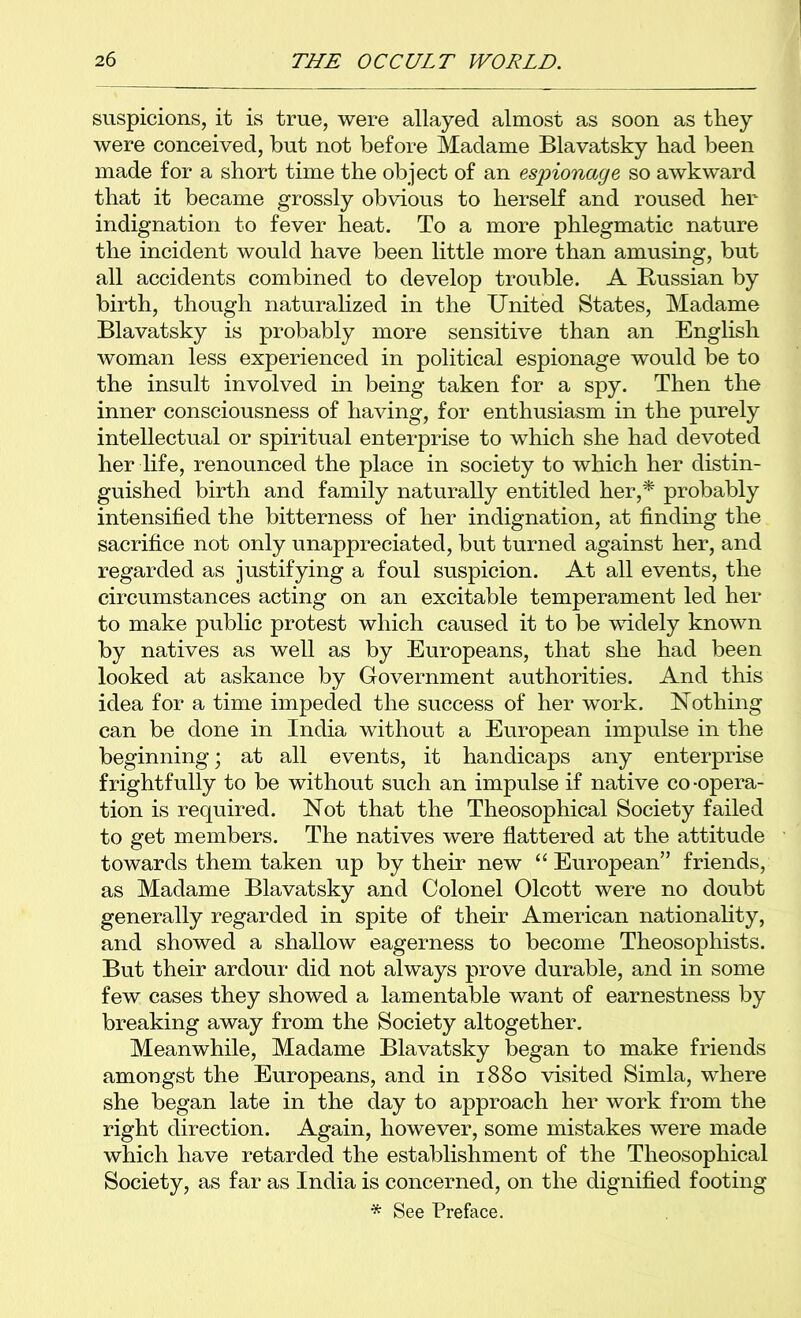 suspicions, it is true, were allayed almost as soon as they were conceived, but not before Madame Blavatsky had been made for a short time the object of an espionage so awkward that it became grossly obvious to herself and roused her indignation to fever heat. To a more phlegmatic nature the incident would have been little more than amusing, but all accidents combined to develop trouble. A Russian by birth, though naturalized in the United States, Madame Blavatsky is probably more sensitive than an English woman less experienced in political espionage would be to the insult involved in being taken for a spy. Then the inner consciousness of having, for enthusiasm in the purely intellectual or spiritual enterprise to which she had devoted her life, renounced the place in society to which her distin- guished birth and family naturally entitled her,^ probably intensified the bitterness of her indignation, at fimding the sacrifice not only unappreciated, but turned against her, and regarded as justifying a foul suspicion. At all events, the circumstances acting on an excitable temperament led her to make public protest which caused it to be vudely known by natives as well as by Europeans, that she had been looked at askance by Government authorities. And this idea for a time impeded the success of her work. Nothing can be done in India without a European impulse in the beginning; at all events, it handicaps any enterprise frightfully to be without such an impulse if native co-opera- tion is required. Not that the Theosophical Society failed to get members. The natives were flattered at the attitude towards them taken up by their new “ European” friends, as Madame Blavatsky and Colonel Olcott were no doubt generally regarded in spite of their American nationahty, and showed a shallow eagerness to become Theosophists. But their ardour did not always prove durable, and in some few cases they showed a lamentable want of earnestness by breaking away from the Society altogether. Meanwhile, Madame Blavatsky began to make friends amongst the Europeans, and in 1880 visited Simla, where she began late in the day to approach her work from the right direction. Again, however, some mistakes were made which have retarded the establishment of the Theosophical Society, as far as India is concerned, on the dignifiied footing * See Preface.