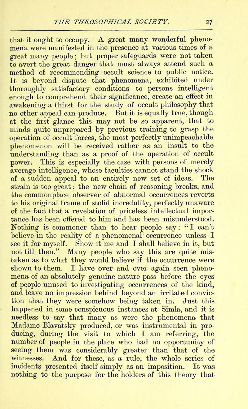 that it ought to occupy. A great many wonderful pheno- mena were manifested in the presence at various times of a great many people; but proper safeguards were not taken to avert the great danger that must always attend such a method of recommending occult science to public notice. It is beyond dispute that phenomena, exhibited under thoroughly satisfactory conditions to persons intelligent enough to comprehend their significance, create an effect in awakening a thirst for the study of occult philosophy that no other appeal can produce. But it is equally true, though at the first glance this may not be so apparent, that to minds quite unprepared by previous training to grasp the operation of occult forces, the most perfectly unimpeachable phenomenon will be received rather as an insult to the understanding than as a proof of the operation of occult power. This is especially the case with persons of merely average intelligence, whose faculties cannot stand the shock of a sudden appeal to an entirely new set of ideas. The strain is too great; the new chain of reasoning breaks, and the commonplace observer of abnormal occurrences reverts to his original frame of stolid incredulity, perfectly unaware of the fact that a revelation of priceless intellectual impor- tance has been offered to him and has been misunderstood. Nothing is commoner than to hear people say: “ I can’t believe in the reality of a phenomenal occurrence unless I see it for myself. Show it me and I shall believe in it, but not till then.” Many people who say this are quite mis- taken as to what they would believe if the occurrence were shown to them. I have over and over again seen pheno- mena of an absolutely genuine nature pass before the eyes of people unused to investigating occurrences of the kind, and leave no impression behind beyond an irritated convic- tion that they were somehow being taken in. Just this happened in some conspicuous instances at Simla, and it is needless to say that many as were the phenomena that Madame Blavatsky produced, or was instrumental in pro- ducing, during the visit to which I am referring, the number of people in the place who had no opportunity of seeing them was considerably greater than that of the witnesses. And for these, as a rule, the whole series of incidents presented itself simply as an imposition. It was nothing to the purpose for the holders of this theory that