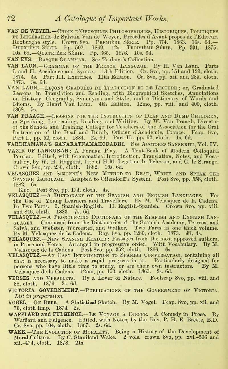 VAN DE WEYER.—Choix d’Opuscules Philosophtques, Histoeiques, Politiques ET Litteraires de Sylvain Van de Weyer, Precedes d’Avant propos de I’Editeur, Poxburglie style. Crown 8vo. Premiere S^rie. Pp. 374. 1863. 10s. 6d.— Deuxieme Serie. Pp. 502, 1869. 12s.—Troisieme Serie. Pp. 391. 1875. 10s. 6d.—QuatriUme S:^rie. Pp. 366. 1876. 10s. 6d. VAN EYS,—Basque Grammar. See Triibner’s Collection. VAN LAUN. — Grammar of the French Language. By H. Van Lann, Parts I. and II. Accidence and Syntax. 13th Edition. Cr. 8vo, pp, 151 and 120, cloth. 1874. 4s. Part III. Exercises. 11th Edition. Cr. 8vo, pp. xii. and 285, cloth, 1873. 3s. 6d. VAN LAUN.—LE90NS Gradu^:es de Traduction et de Lecture ; or. Graduated Lessons in Translation and Reading, with Biographical Sketches, Annotations on History, Geography, Synonyms and Style, and a Dictionary of Words and Idioms. By Henri Van Laun. 4fch Edition. 12mo, pp. viii. and 400, cloth. 1868. 5s. VAN PRAAGtH.—Lessons for the Instruction of Deaf and Dumb Children, in Speaking, Lip-reading, Reading, and Writing. By W. Van Praagb, Director of the School and Training College for Teachers of the Association for the Oral Instruction of the Deaf and Dumb, Officier d’Academic, France. Fcap. 8vo, Part L, pp. 52, cloth. 1884. 2s. 6d. Part IL, pp. 62, cloth. Is. 6d. VARDHAMANA’S GANARATNAMAHODADHI. See Auctores Sanskriti, Vol. IV. VAZIR OF LANKURAN : A Persian Play. A Text-Book of Modern Colloquial Persian, Edited, with Grammatical Introduction, Translation, Notes, and Voca- bulary, by W. H. Haggard, late of H.M. Legation in Teheran, and G. le Strange. Crown 8vo, pp. 230, cloth. 1882. 10s. 6d. VELASQUEZ and Simonne’s New Method to Read, Write, and Speak the Spanish Language. Adapted to Ollendorfi’s System. Post 8vo, pp. 558, cloth. 1882. 6s. Key. Post 8vo, pp. 174, cloth. 4s. VELASQUEZ.—A Dictionary of the Spanish and English Languages. For the Use of Young Learners and Travellers, By M. Velasquez de la Cadena. In Two Parts, I. Spanish-English. II. English-Spanish. Crown 8vo, pp. viii. and 846, cloth. 1883. 7s. 6d. VELASQUEZ.—A Pronouncing Dictionary of the Spanish and English Lan- guages. Composed from the Dictionaries of the Spanish Academy, Terreos, and Salva, and Webster, Worcester, and Walker. Two Parts in one thick volume. By M. Velasquez de la Cadena. Roy. 8vo, pp. 1289, cloth. 1873. £1, 4s. VELASQUEZ.—New Spanish Reader : Passages from the most approved authors, in Prose and Verse. Arranged in progressive order. With Vocabulary. By M. Velasquez de la Cadena. Post 8vo, pp. 352, cloth. 1866. 6s. VELASQUEZ,—An Easy Introduction to Spanish Conversation, containing all that is necessary to make a rapid progress in it. Particularly designed for persons who have little time to study, or are their own instructors. By M, Velasquez de la Cadena. 12mo, pp. 150, cloth. 1863. 2s. 6d. VERSES and Verselets. By a Lover of Nature. Foolscap 8vo, pp. viii. and 88, cloth. 1876. 2s. 6d. VICTORIA GOVERNMENT.—Publications of the Government of Victoria. List in preparation. VOGEL,—On Beer. A Statistical Sketch. By M. Vogel. Fcap. 8vo, pp. xii. and 76, cloth limp. 1874. 2s, WAFFLARD and FULGENCE.—Le Voyage 1 Dieppe. A Conmdy in Prose. By Wafflard and Fulgence. Edited, with Notes, by the Rev. P. H. E. Brette, B.D, Cr. 8vo, pp. 104, cloth. 1867. 2s. 6d. WAKE.—The Evolution of Morality. Being a History of the Development of Moral Culture. By C. Staniland Wake. 2 vols. crown 8vo, pp. xvi.-506 and xii.-474, cloth. 1878. 21s.