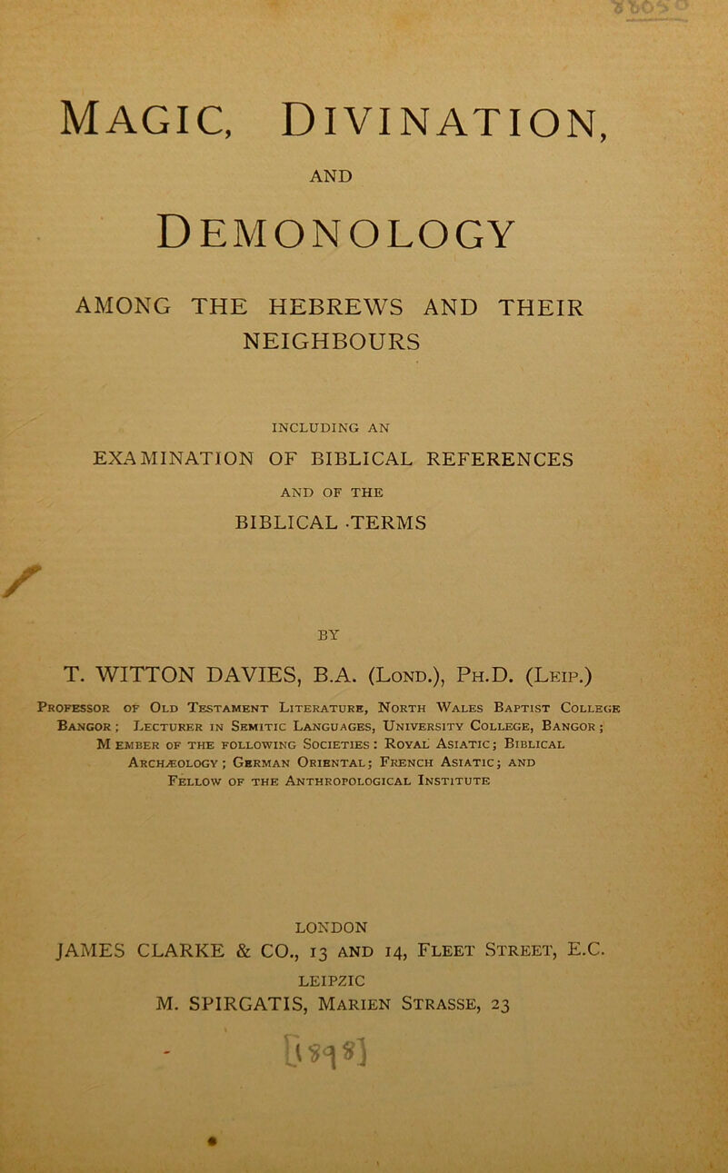 AND Demonology AMONG THE HEBREWS AND THEIR NEIGHBOURS INCLUDING AN EXAMINATION OF BIBLICAL REFERENCES AND OF THE BIBLICAL .TERMS BY T. WITTON DAVIES, B.A. (Bond.), Ph.D. (Leip.) Professor of Old Testament Literature, North Wales Baptist College Bangor ; Lecturer in Semitic Languages, University College, Bangor ; Member of the following Societies: Royal Asiatic; Biblical Archaeology; German Oriental; French Asiatic; and Fellow of the Anthropological Institute LONDON JAMES CLARKE & CO., 13 and 14, Fleet Street, E.C. LEIPZIC M. SPIRGATIS, Marten Strasse, 23