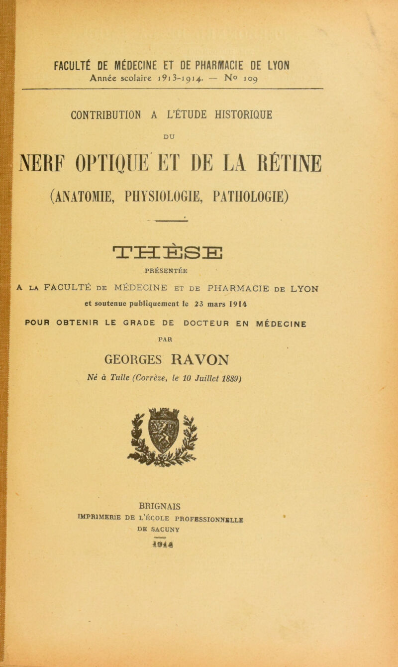 FACULTÉ DE MÉDECINE ET DE PHARMACIE DE LYON Année scolaire 1913-1914. — No 109 CONTRIBUTION A L’ÉTUDE HISTORIQUE DU NERF OPTIQUE ET DE LA RÉTINE (ANATOMIE, PHYSIOLOGIE, PATHOLOGIE) THÈSE PRÉSENTÉE A la FACULTÉ de MÉDECINE et de PHARMACIE de LYON et soutenue publiquement le 23 mars 1914 POUR OBTENIR LE GRADE DE DOCTEUR EN MÉDECINE PAR GEORGES RA VON Né à Tulle (Corrèze, le 10 Juillet 1889) BRIGNAIS IMPRIMERIE DE L’ÉCOLE PROFESSIONNELLE DE SACUNY