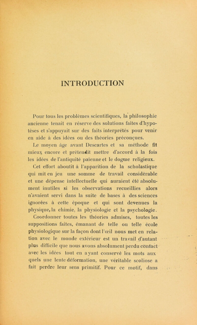 INTRODUCTION Pour tous les problèmes scientifiques, la philosophie ancienne tenait en réserve des solutions faites d’hypo- tèses et s’appuyait sur des faits interprétés pour venir en aide à des idées ou des théories préconçues. Le moyen âge avant Descartes et sa méthode fit mieux encore et prétendit mettre d’accord à la fois les idées de l’antiquité païenne et le dogme religieux. Cet effort aboutit à l’apparition de la scholastique qui mit en jeu une somme de travail considérable et une dépense intellectuelle qui auraient été absolu- ment inutiles si les observations recueillies alors n’avaient servi dans la suite de bases à des sciences ignorées à cette époque et qui sont devenues la physique,la chimie, la physiologie et la psychologie. Coordonner toutes les théories admises, toutes les suppositions faites, émanant de telle on telle école physiologique sur la façon dont l’œil nous met en rela- tion avec le monde extérieur est un travail d’autant plus difficile que nous avons absolument perdu contact- avec les idées tout en ayant conservé les mots aux quels une lente déformation, une véritable scoliose a fait perdre leur sens primitif. Pour ce motif, dans