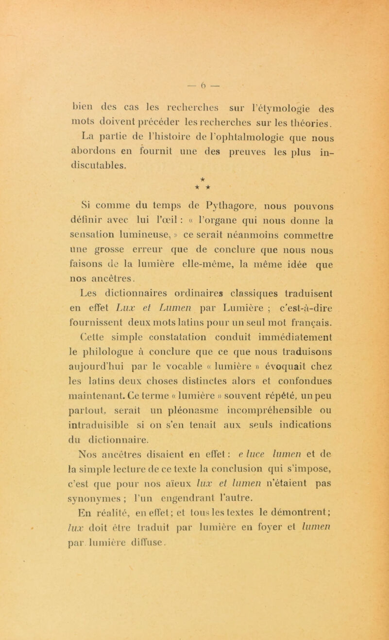 bien des cas les recherches sur l’étymologie des mots doivent précéder les recherches sur les théories. La partie de l’histoire de l’ophtalmologie que nous abordons en fournit une des preuves les plus in- discutables. ★ ★ ★ Si comme du temps de Pythagore, nous pouvons définir avec lui l’œil : « l’organe qui nous donne la sensation lumineuse, » ce serait néanmoins commettre une grosse erreur que de conclure que nous nous faisons de la lumière elle-même, la même idée que nos ancêtres. Les dictionnaires ordinaires classiques traduisent en effet Lux et Lumen par Lumière ; c'est-à-dire fournissent deux mots latins pour un seul mot français. Celte simple constatation conduit immédiatement le philologue à conclure que ce que nous traduisons aujourd’hui par le vocable « lumière » évoquait chez les latins deux choses distinctes alors et confondues maintenant. Ce terme « lumière » souvent répété, un peu partout, serait un pléonasme incompréhensible ou intraduisible si on s’en tenait aux seuls indications du dictionnaire. Nos ancêtres disaient en effet : e luce lumen et de la simple lecture de ce texte la conclusion qui s’impose, c’est que pour nos aïeux lux et lumen n’étaient pas synonymes ; l’un engendrant l’autre. En réalité, en effet; et tous les textes le démontrent ; lux doit être traduit par lumière en foyer et lumen par lumière diffuse.