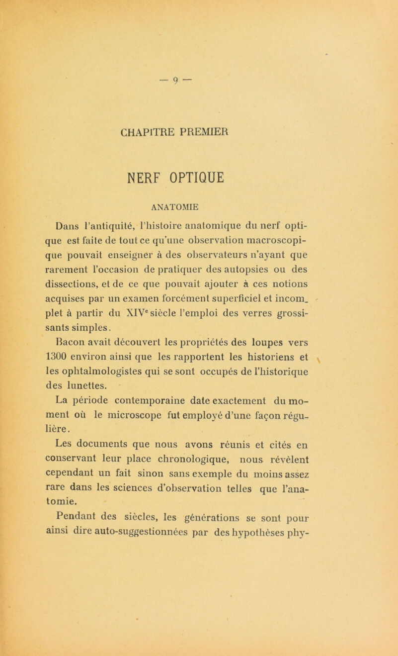 CHAPITRE PREMIER NERF OPTIQUE ANATOMIE Dans l’antiquité, l’histoire anatomique du nerf opti- que est faite de tout ce qu’une observation macroscopi- que pouvait enseigner à des observateurs n’ayant que rarement l’occasion de pratiquer des autopsies ou des dissections, et de ce que pouvait ajouter à ces notions acquises par un examen forcément superficiel et incom_ plet à partir du XIVe siècle l’emploi des verres grossi- sants simples. Bacon avait découvert les propriétés des loupes vers 1300 environ ainsi que les rapportent les historiens et les ophtalmologistes qui se sont occupés de l’historique des lunettes. La période contemporaine date exactement du mo- ment où le microscope fut employé d’une façon régu- lière. Les documents que nous avons réunis et cités en conservant leur place chronologique, nous révèlent cependant un fait sinon sans exemple du moins assez rare dans les sciences d’observation telles que l’ana- tomie. Pendant des siècles, les générations se sont pour ainsi dire auto-suggestionnées par des hypothèses phy-