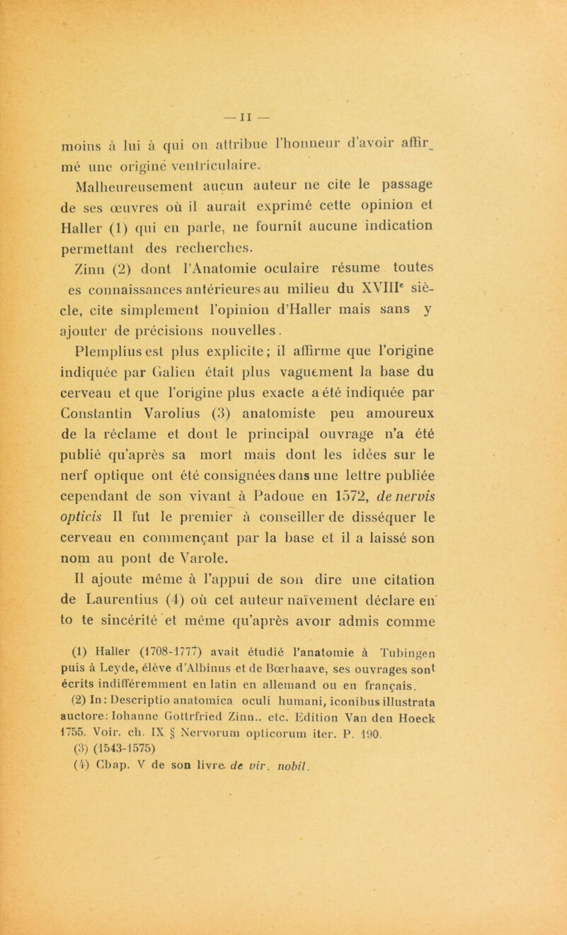 moins à lui à qui on attribue l’honneur d’avoir affir_ nié une origine ventriculaire. Malheureusement aucun auteur 11e cite le passage de ses œuvres où il aurait exprimé cette opinion et Haller (1) qui en parle, 11e fournit aucune indication permettant des recherches. Zinn (2) dont l’Anatomie oculaire résume toutes es connaissances antérieures au milieu du XVIIIe siè- cle, cite simplement l’opinion d’Haller mais sans y ajouter de précisions nouvelles. Plemplius est plus explicite ; il affirme que l’origine indiquée par Galien était plus vaguement la base du cerveau et que l’origine plus exacte a été indiquée par Constantin Varolius (3) anatomiste peu amoureux de la réclame et dont le principal ouvrage n’a été publié qu’après sa mort mais dont les idées sur le nerf optique ont été consignées dans une lettre publiée cependant de son vivant à Padoue en 1572, de nervis opticis II fut le premier à conseiller de disséquer le cerveau en commençant par la base et il a laissé son nom au pont de Varole. Il ajoute même à l’appui de son dire une citation de Laurentius (4) où cet auteur naïvement déclare en to te sincérité et même qu’après avoir admis comme (1) Haller (1708-1777) avait étudié l’anatomie à Tubingen puis à Leyde, élève d’Albinus et de Bœrhaave, ses ouvrages sont écrits indifféremment en latin en allemand ou en français. (2) In : Descriptio anatomica oculi huraani, iconibus illustrata auctore: Iohanne Gottrfried Zinn.. etc. Edition Van den Hoeck 1755. Voir. ch. IX § Nervorum opticorum iter. P. 190. (3) (1543-1575) (4) Cbap. V de son livre, de viv. nobil.