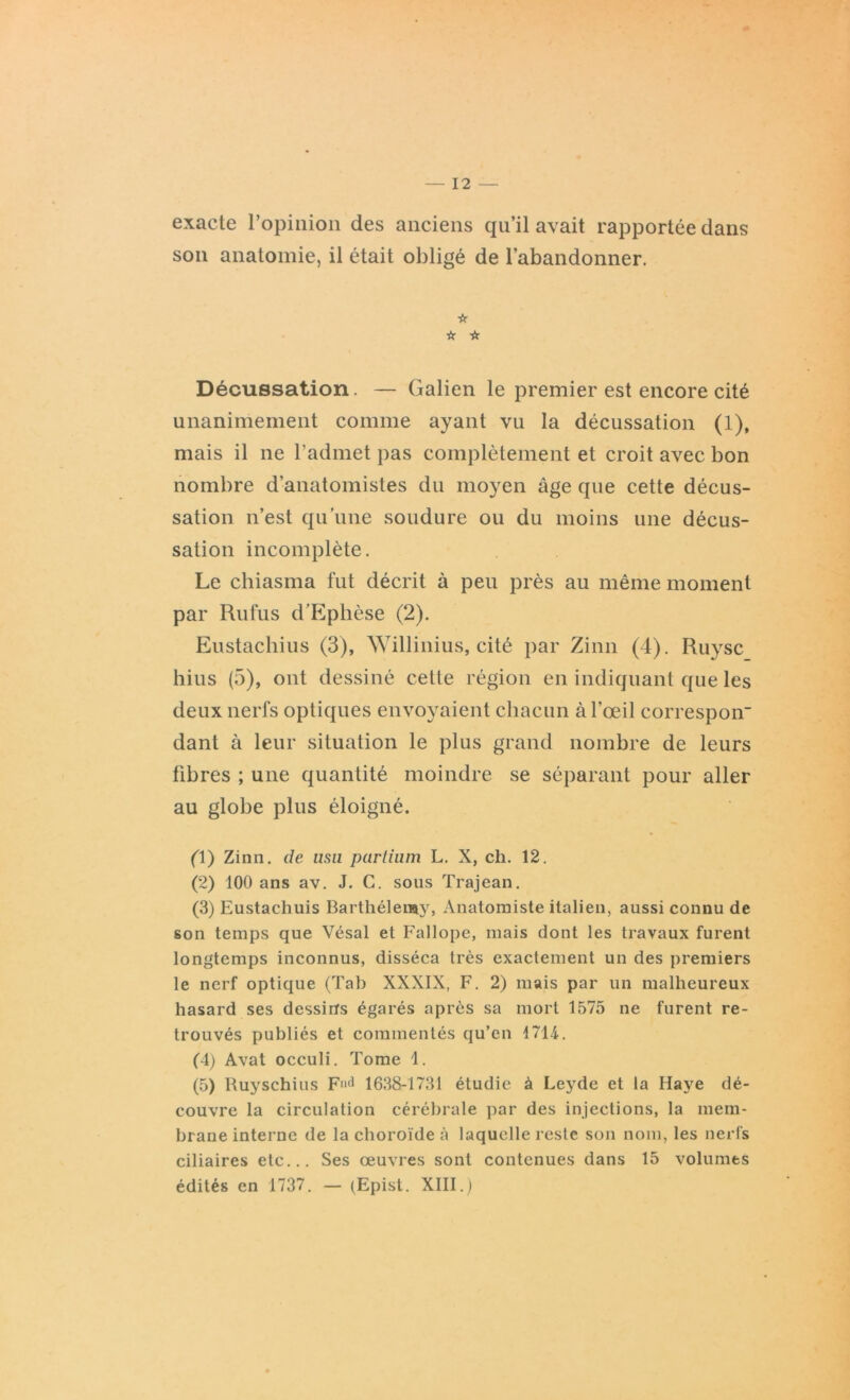 exacte l’opinion des anciens qu’il avait rapportée dans son anatomie, il était obligé de l’abandonner. ☆ ☆ ☆ Décussation. — Galien le premier est encore cité unanimement comme ayant vu la décussation (1), mais il ne l’admet pas complètement et croit avec bon nombre d'anatomistes du moyen âge que cette décus- sation n’est qu’une soudure ou du moins une décus- sation incomplète. Le chiasma fut décrit à peu près au même moment par Rufus d’Ephèse (2). Eustachius (3), Willinius, cité par Zinn (4). Ruysc hius (5), ont dessiné cette région en indiquant que les deux nerfs optiques envoyaient chacun à l’œil correspoir dant à leur situation le plus grand nombre de leurs fibres ; une quantité moindre se séparant pour aller au globe plus éloigné. (Y) Zinn. de usu partium L. X, ch. 12. (2) 100 ans av. J. C. sous Trajean. (3) Eustachuis Barthélemy, Anatomiste italien, aussi connu de son temps que Vésal et Fallope, mais dont les travaux furent longtemps inconnus, disséca très exactement un des premiers le nerf optique (Tab XXXIX, F. 2) mais par un malheureux hasard ses dessins égarés après sa mort 1575 ne furent re- trouvés publiés et commentés qu’en 1714. (4) Avat occuli. Tome 1. (5) Ruyschius Fnd 1638-1731 étudie à Leyde et la Haye dé- couvre la circulation cérébrale par des injections, la mem- brane interne de la choroïde à laquelle reste son nom, les nerfs ciliaires etc... Ses œuvres sont contenues dans 15 volumes édités en 1737. — (Epist. XIII.)