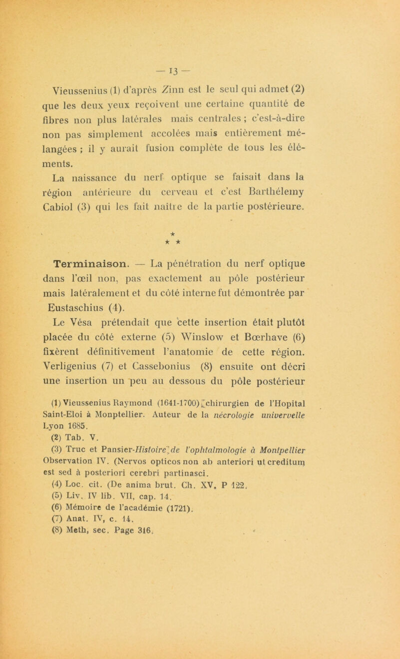 Vieussenius (1) d’après Zinn est le seul qui admet (2) que les deux yeux reçoivent une certaine quantité de fibres non plus latérales mais centrales ; c’est-à-dire non pas simplement accolées mais entièrement mé- langées ; il y aurait fusion complète de tous les élé- ments. La naissance du nerf optique se faisait dans la région antérieure du cerveau et c’est Barthélemy Cabiol (3) qui les fait naître de la partie postérieure. ★ * ★ Terminaison. — La pénétration du nerf optique dans l’œil non, pas exactement au pôle postérieur mais latéralement et du côté interne fut démontrée par Eustaschius (4). Le Vésa prétendait que cette insertion était plutôt placée du côté externe (5) Winslow et Bœrhave (6) fixèrent définitivement ranatomie de cette région. Verligenius (7) et Cassebonius (8) ensuite ont décri une insertion un peu au dessous du pôle postérieur (1) Vieussenius Raymond (1641-1700) ^chirurgien de l’Hôpital Saint-Eloi à Monptellier. Auteur de la nécrologie univervelle Lyon 1685. (2) Tab. V. (3) Truc et Pansier-Histoire[de l'ophtalmologie à Montpellier Observation IV. (Nervos opticos non ab anteriori utcreditum est sed à posteriori cerebri partinasci. (4) Loc. cit. (De anima brut. Ch. XV. P 122, (5) Liv. IV lib. VII, cap. 14. (6) Mémoire de l’académie (1721). (7) Anat. IV, c. 14. (8) Meth, sec. Page 316; . «