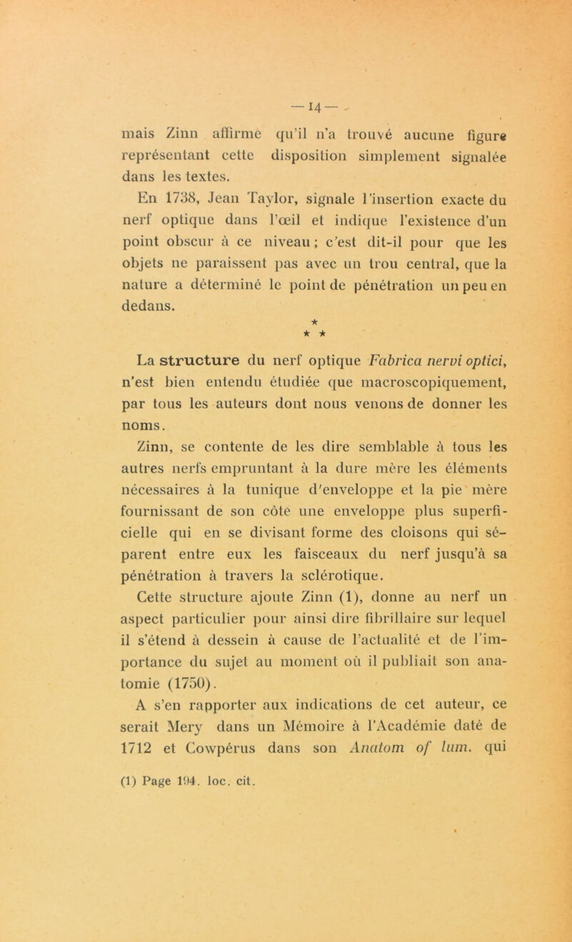 14— . mais Ziim affirmé qu’il n’a trouvé aucune figure représentant cette disposition simplement signalée dans les textes. En 1738, Jean Taylor, signale l’insertion exacte du nerf optique dans l’œil et indique l’existence d’un point obscur à ce niveau ; c’est dit-il pour que les objets ne paraissent pas avec un trou central, que la nature a déterminé le point de pénétration un peu en dedans. ★ ★ * La structure du nerf optique Fabrica nervi optici, n’est bien entendu étudiée que macroscopiquement, par tous les auteurs dont nous venons de donner les noms. Zinn, se contente de les dire semblable à tous les autres nerfs empruntant à la dure mère les éléments nécessaires à la tunique d'enveloppe et la pie mère fournissant de son côté une enveloppe plus superfi- cielle qui en se divisant forme des cloisons qui sé- parent entre eux les faisceaux du nerf jusqu’à sa pénétration à travers la sclérotique. Cette structure ajoute Zinn (1), donne au nerf un aspect particulier pour ainsi dire fibrillaire sur lequel il s’étend à dessein à cause de l’actualité et de l’im- portance du sujet au moment où il publiait son ana- tomie (1750). A s’en rapporter aux indications de cet auteur, ce serait Mery dans un Mémoire à l’Académie daté de 1712 et Cowpérus dans son Anatom of lum. qui (1) Page 104. loc. cit.