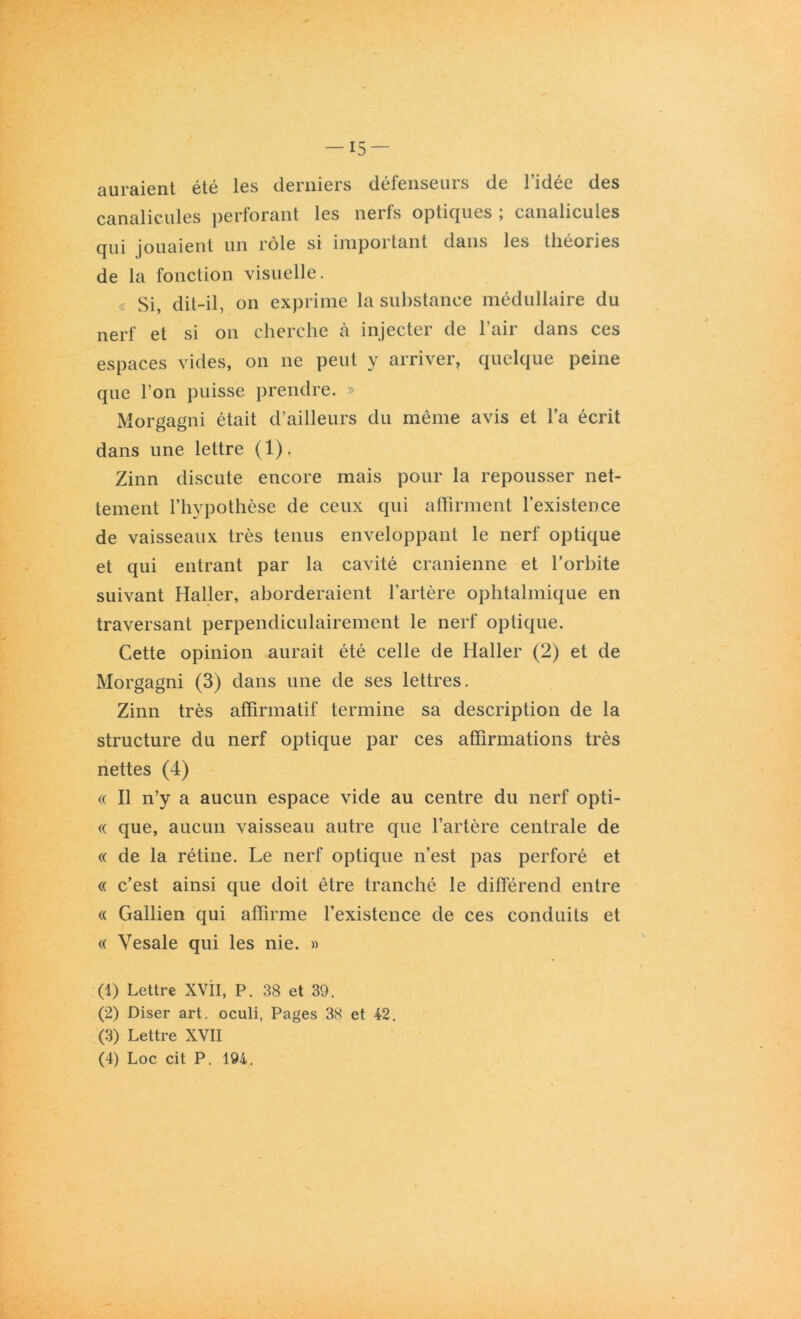 auraient été les derniers défenseurs de l’idée des canalicules perforant les nerfs optiques ; canalicules qui jouaient un rôle si impoitmit dans les lliéories de la fonction visuelle. « Si, dit-il, on exprime la substance médullaire du nerf et si on cherche à injecter de l’air dans ces espaces vides, on ne peut y arriver, quelque peine que l’on puisse prendre. » Morgagni était d’ailleurs du même avis et l’a écrit dans une lettre (1), Zinn discute encore mais pour la repousser net- tement l’hypothèse de ceux qui affirment l’existence de vaisseaux très tenus enveloppant le nerf optique et qui entrant par la cavité crânienne et l’orbite suivant Haller, aborderaient l’artère ophtalmique en traversant perpendiculairement le nerf optique. Cette opinion aurait été celle de Haller (2) et de Morgagni (3) dans une de ses lettres. Zinn très affirmatif termine sa description de la structure du nerf optique par ces affirmations très nettes (4) « Il n’y a aucun espace vide au centre du nerf opti- « que, aucun vaisseau autre que l’artère centrale de « de la rétine. Le nerf optique n’est pas perforé et « c’est ainsi que doit être tranché le différend entre « Gallien qui affirme l’existence de ces conduits et « Yesale qui les nie. » (1) Lettre XVII, P. 38 et 39. (2) Diser art. oculi, Pages 38 et 42. (3) Lettre XVII (4) Loc cit P. 194.