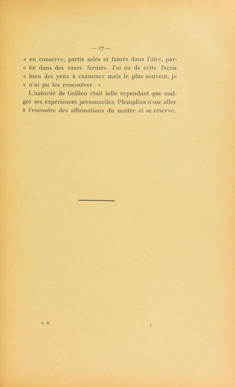 - T7 « en conserve, partie salés et fumés dans l’âtre, par- ce tie dans des vases fermés. J’ai eu de cette façon « bien des yeux à examiner mais le plus souvent, je « n’ai pu les rencontrer. » L’autorité de Gallien était telle cependant que mal- gré ses expériences personnelles, Plemplius n’ose aller à l’encontre des affirmations du maître et se réserve. G. R. 9