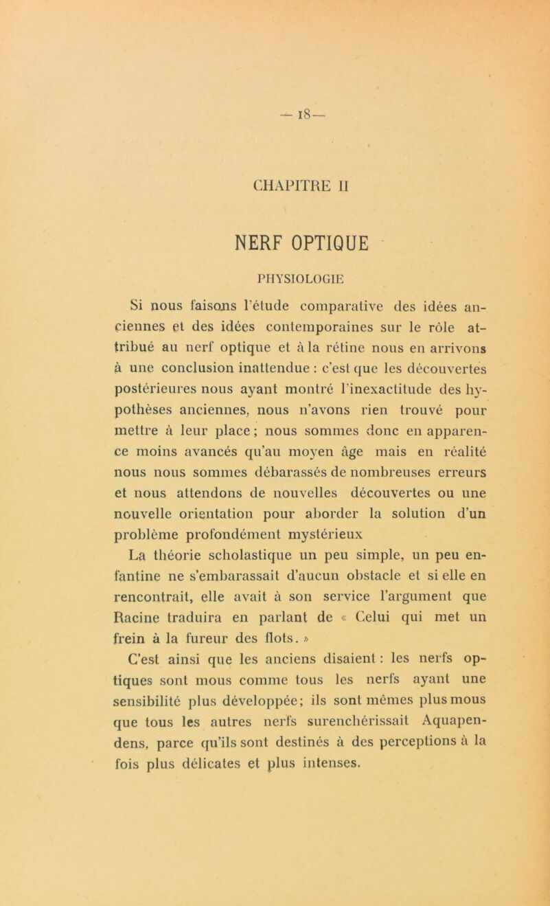 CHAPITRE II NERF OPTIQUE PHYSIOLOGIE Si nous faisons l’étude comparative des idées an- ciennes et des idées contemporaines sur le rôle at- tribué au nerf optique et à la rétine nous en arrivons à une conclusion inattendue : c’est que les découvertes postérieures nous ayant montré l'inexactitude des hy- pothèses anciennes, nous n’avons rien trouvé pour mettre à leur place ; nous sommes donc en apparen- ce moins avancés qu’au moyen âge mais en réalité nous nous sommes débarassés de nombreuses erreurs et nous attendons de nouvelles découvertes ou une nouvelle orientation pour aborder la solution d’un problème profondément mystérieux La théorie scholastique un peu simple, un peu en- fantine ne s’embarassait d’aucun obstacle et si elle en rencontrait, elle avait à son service l’argument que Racine traduira en parlant de « Celui qui met un frein à la fureur des flots. » C’est ainsi que les anciens disaient : les nerfs op- tiques sont mous comme tous les nerfs ayant une sensibilité plus développée; ils sont mêmes plus mous que tous les autres nerfs surenchérissait Aquapen- dens, parce qu’ils sont destinés à des perceptions à la fois plus délicates et plus intenses.