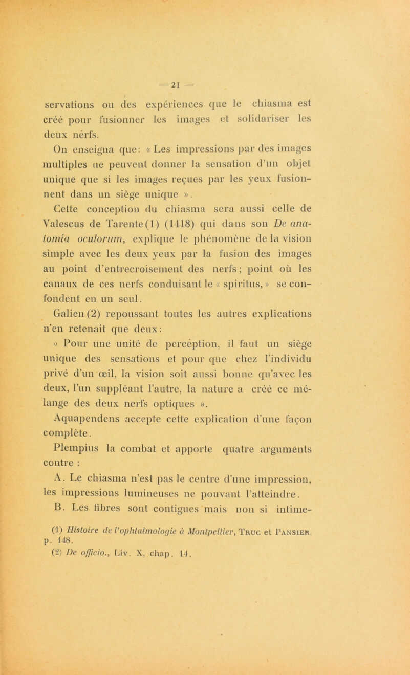 servations créé pour ou des expériences que le chiasma est fusionner les images et solidariser les deux nerfs. On enseigna que: « Les impressions par des images multiples ne peuvent donner la sensation d’un objet unique que si les images reçues par les yeux fusion- nent dans un siège unique ». Celte conception du chiasma sera aussi celle de Valescus de Tarente(l) (1418) qui dans son De ana- tomia oculonun, explique le phénomène de la vision simple avec les deux yeux par la fusion des images au point d’entrecroisement des nerfs ; point où les canaux de ces nerfs conduisant le « spiritus, » se con- fondent en un seul. Galien(2) repoussant toutes les autres explications n’en retenait que deux: « Pour une unité de perception, il faut un siège unique des sensations et pour que chez l’individu privé d'un œil, la vision soit aussi bonne qu’avec les deux, l’un suppléant l’autre, la nature a créé ce mé- lange des deux nerfs optiques ». Aquapendens accepte cette explication d’une façon complète. Plempius la combat et apporte quatre arguments contre : A. Le chiasma n’est pas le centre d’une impression, les impressions lumineuses ne pouvant l’atteindre. B. Les libres sont contiguës mais non si intime- (1) Histoire de l'ophtalmologie à Montpellier, Truc et Pansier. p. 148. Ç2) De o/ficio., Liv. X, cliap. 14.